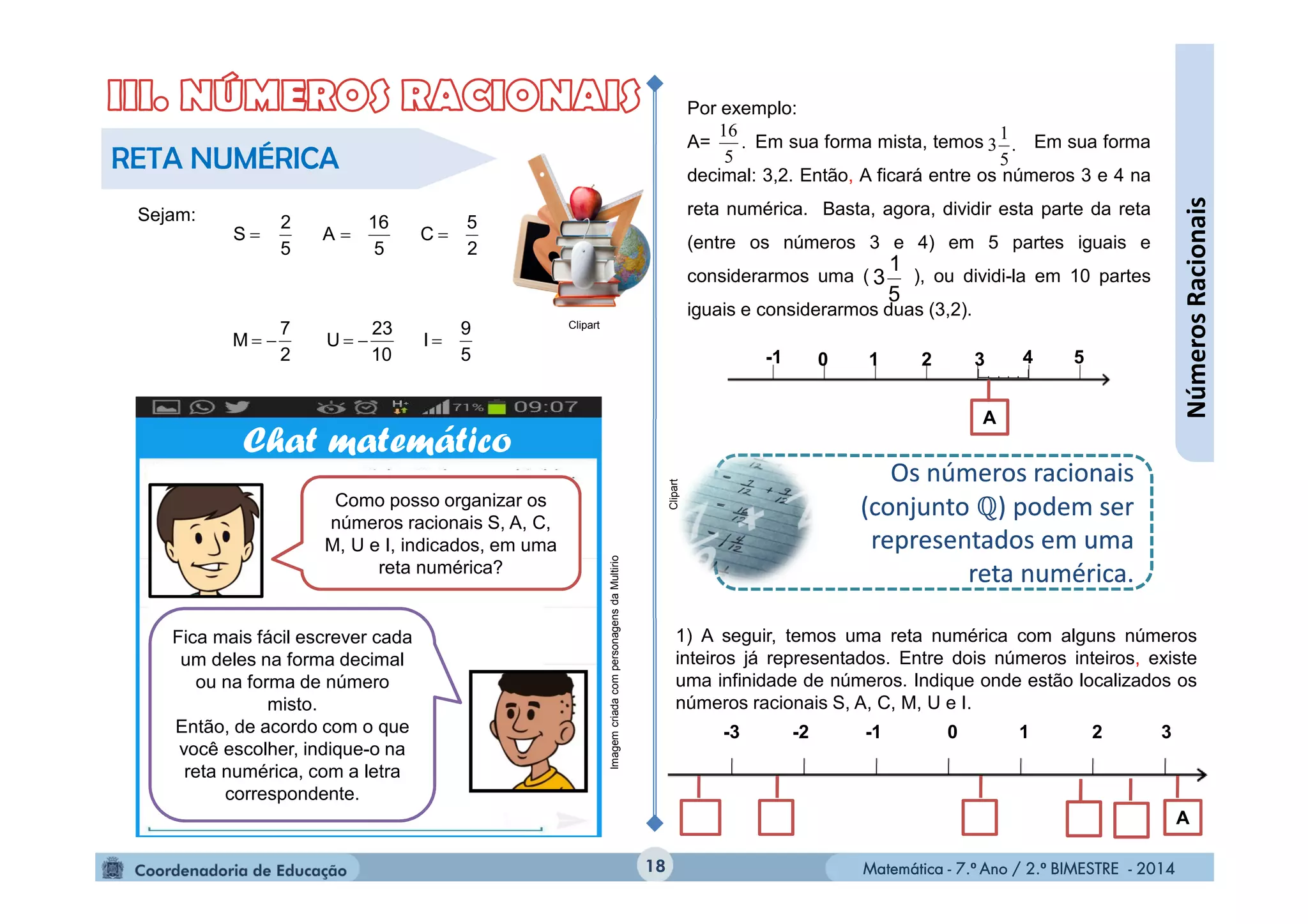 Matemática - 7.º Ano / 2.º BIMESTRE - 2014Matemática - 7.º Ano / 2.º BIMESTRE - 201418
NúmerosRacionais
RETA NUMÉRICA
1) A seguir, temos uma reta numérica com alguns números
inteiros já representados. Entre dois números inteiros, existe
uma infinidade de números. Indique onde estão localizados os
números racionais S, A, C, M, U e I.
Chat matemático
Como posso organizar os
números racionais S, A, C,
M, U e I, indicados, em uma
reta numérica?
Fica mais fácil escrever cada
um deles na forma decimal
ou na forma de número
misto.
Então, de acordo com o que
você escolher, indique-o na
reta numérica, com a letra
correspondente.
ImagemcriadacompersonagensdaMultirio
Os números racionais
(conjunto ℚ) podem ser
representados em uma
reta numérica.
Os números racionais
(conjunto ℚ) podem ser
representados em uma
reta numérica.
Clipart
Clipart
5
9
I
10
23
U
2
7
M
2
5
C
5
16
A
5
2
S


0 31 2-1-3 -2
A
Sejam:
Por exemplo:
A= Em sua forma mista, temos Em sua forma
decimal: 3,2. Então, A ficará entre os números 3 e 4 na
reta numérica. Basta, agora, dividir esta parte da reta
(entre os números 3 e 4) em 5 partes iguais e
considerarmos uma ( ), ou dividi-la em 10 partes
iguais e considerarmos duas (3,2).
.
5
1
3
0 31 2-1 4 5
A
.
5
16
5
1
3
 