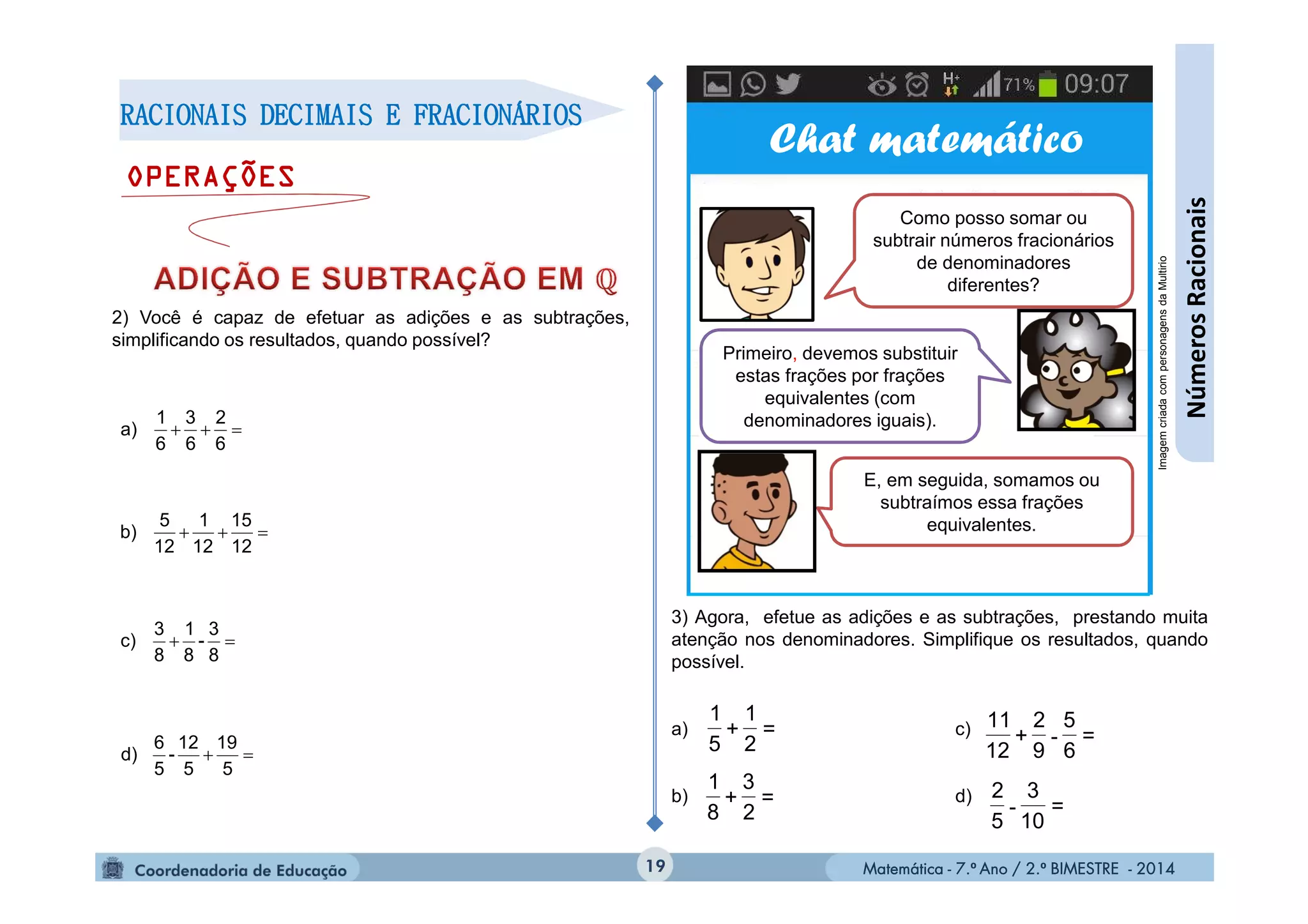 Matemática - 7.º Ano / 2.º BIMESTRE - 2014Matemática - 7.º Ano / 2.º BIMESTRE - 201419
RACIONAIS DECIMAIS E FRACIONÁRIOS
OPERAÇÕES
2) Você é capaz de efetuar as adições e as subtrações,
simplificando os resultados, quando possível?

6
2
6
3
6
1
a)

12
15
12
1
12
5
b)

8
3
-
8
1
8
3
c)

5
19
5
12
-
5
6
d)
Chat matemático
Como posso somar ou
subtrair números fracionários
de denominadores
diferentes?
E, em seguida, somamos ou
subtraímos essa frações
equivalentes.
Primeiro, devemos substituir
estas frações por frações
equivalentes (com
denominadores iguais).
ImagemcriadacompersonagensdaMultirio
3) Agora, efetue as adições e as subtrações, prestando muita
atenção nos denominadores. Simplifique os resultados, quando
possível.
a) c)
b) d)
=
2
1
+
5
1
=
2
3
+
8
1
=
6
5
9
2
+
12
11
-
=
10
3
5
2
-
NúmerosRacionais
 