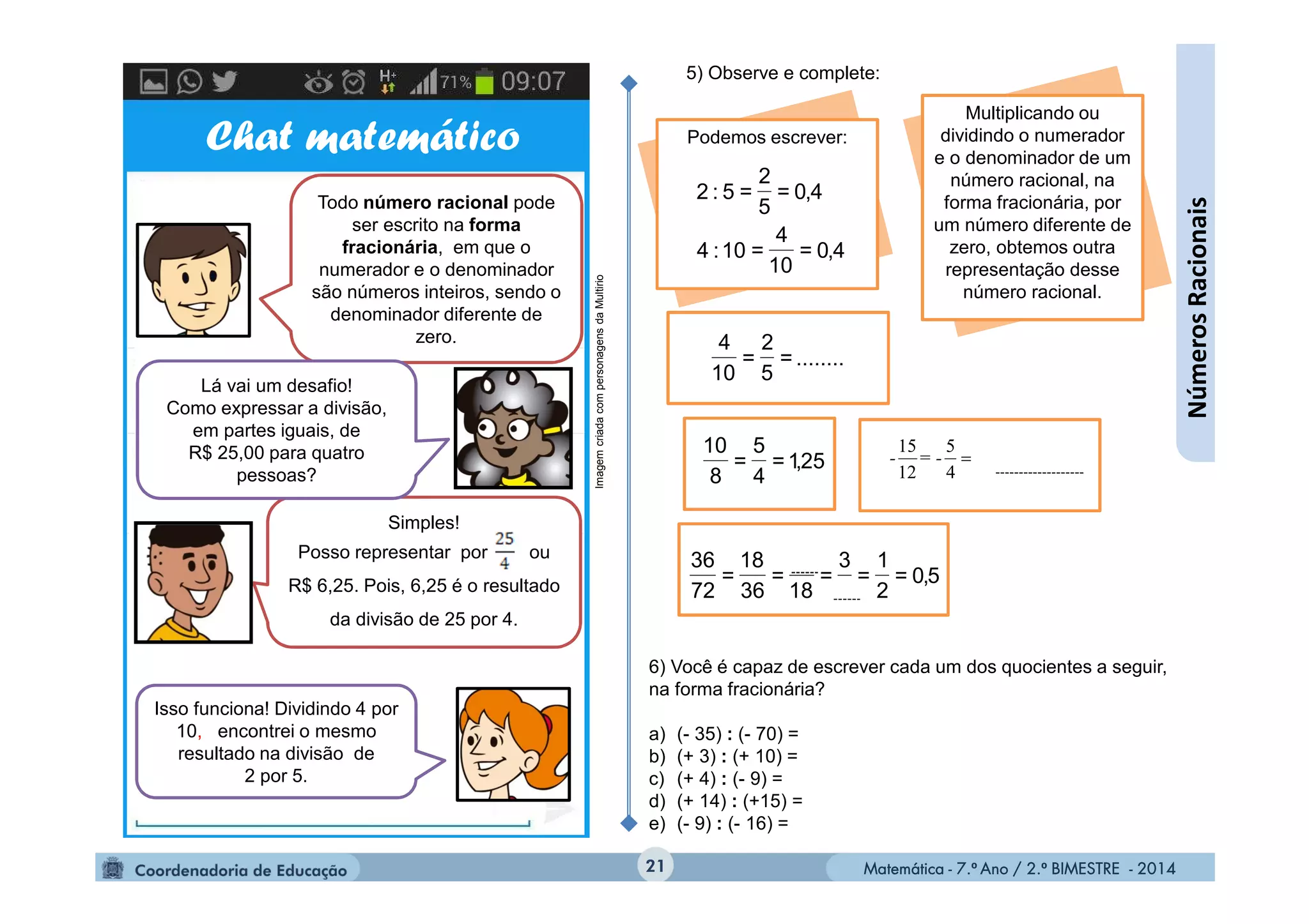 Matemática - 7.º Ano / 2.º BIMESTRE - 2014Matemática - 7.º Ano / 2.º BIMESTRE - 201421
........=
5
2
=
10
4
Podemos escrever:
4,0=
10
4
=10:4
4,0=
5
2
=5:2
5) Observe e complete:
25,1=
4
5
=
8
10

4
5
12
15
= --
5,0=
2
1
=
3
=
18
=
36
18
=
72
36
Multiplicando ou
dividindo o numerador
e o denominador de um
número racional, na
forma fracionária, por
um número diferente de
zero, obtemos outra
representação desse
número racional.
Chat matemático
Todo número racional pode
ser escrito na forma
fracionária, em que o
numerador e o denominador
são números inteiros, sendo o
denominador diferente de
zero.
Simples!
Posso representar por ou
R$ 6,25. Pois, 6,25 é o resultado
da divisão de 25 por 4.
Lá vai um desafio!
Como expressar a divisão,
em partes iguais, de
R$ 25,00 para quatro
pessoas?
Isso funciona! Dividindo 4 por
10, encontrei o mesmo
resultado na divisão de
2 por 5.
ImagemcriadacompersonagensdaMultirio
6) Você é capaz de escrever cada um dos quocientes a seguir,
na forma fracionária?
a) (- 35) : (- 70) =
b) (+ 3) : (+ 10) =
c) (+ 4) : (- 9) =
d) (+ 14) : (+15) =
e) (- 9) : (- 16) =
NúmerosRacionais
 