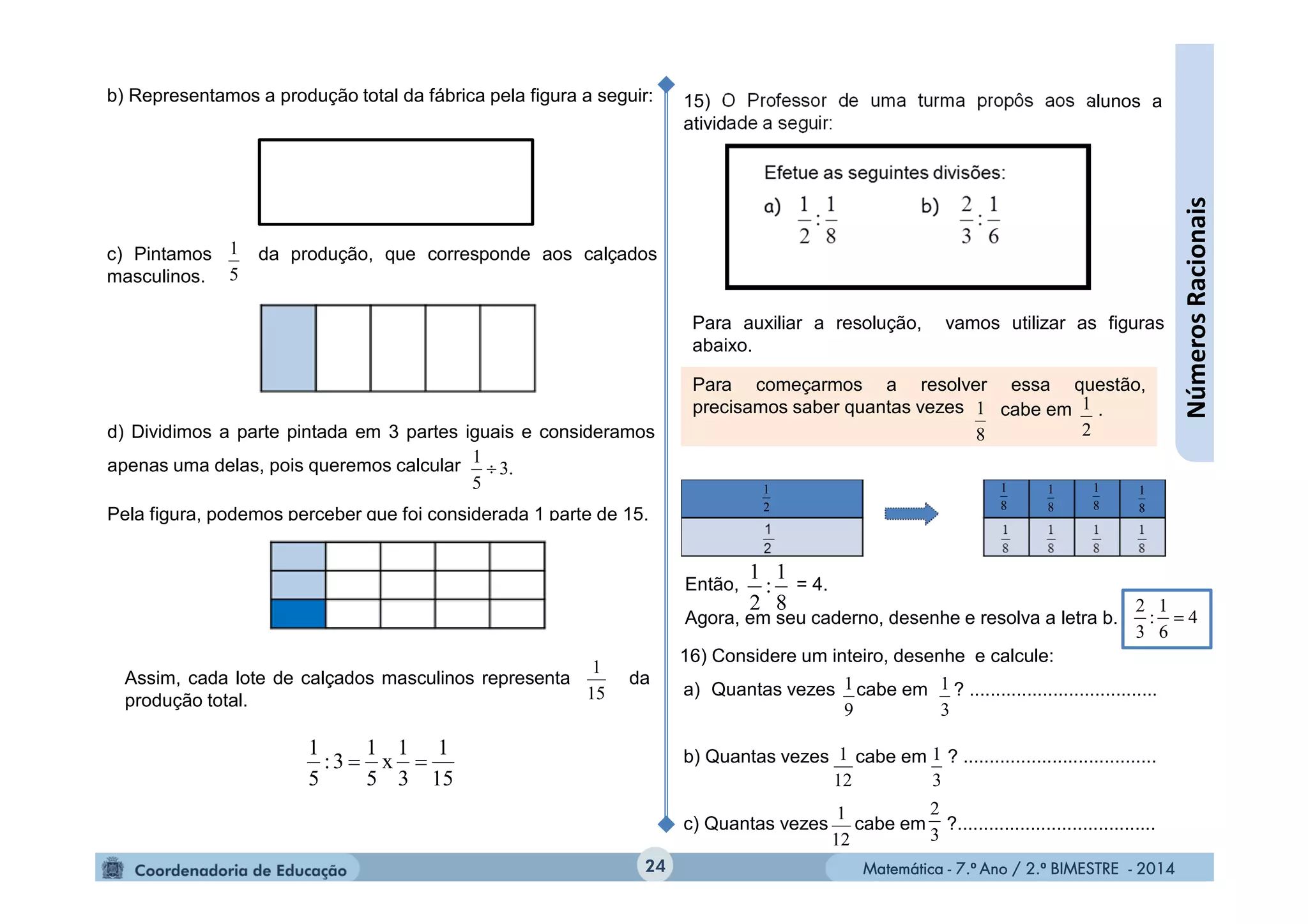 Matemática - 7.º Ano / 2.º BIMESTRE - 2014Matemática - 7.º Ano / 2.º BIMESTRE - 201424
15) O Professor de uma turma propôs aos alunos a
atividade a seguir:
Para auxiliar a resolução, vamos utilizar as figuras
abaixo.
Para começarmos a resolver essa questão,
precisamos saber quantas vezes
8
1 cabe em .
2
1
Então, = 4.
Agora, em seu caderno, desenhe e resolva a letra b.
8
1
:
2
1
4
6
1
:
3
2

a) Quantas vezes cabe em ? ....................................
b) Quantas vezes cabe em ? .....................................
c) Quantas vezes cabe em ?......................................
9
1
3
1
3
1
12
1
12
1
3
2
16) Considere um inteiro, desenhe e calcule:
15
1
3
1
x
5
1
3:
5
1

2
1
8
1
8
1
8
1
8
1
NúmerosRacionais
b) Representamos a produção total da fábrica pela figura a seguir:
c) Pintamos da produção, que corresponde aos calçados
masculinos. 5
1
d) Dividimos a parte pintada em 3 partes iguais e consideramos
apenas uma delas, pois queremos calcular
Pela figura, podemos perceber que foi considerada 1 parte de 15.
3.
5
1

Assim, cada lote de calçados masculinos representa da
produção total. 15
1
 