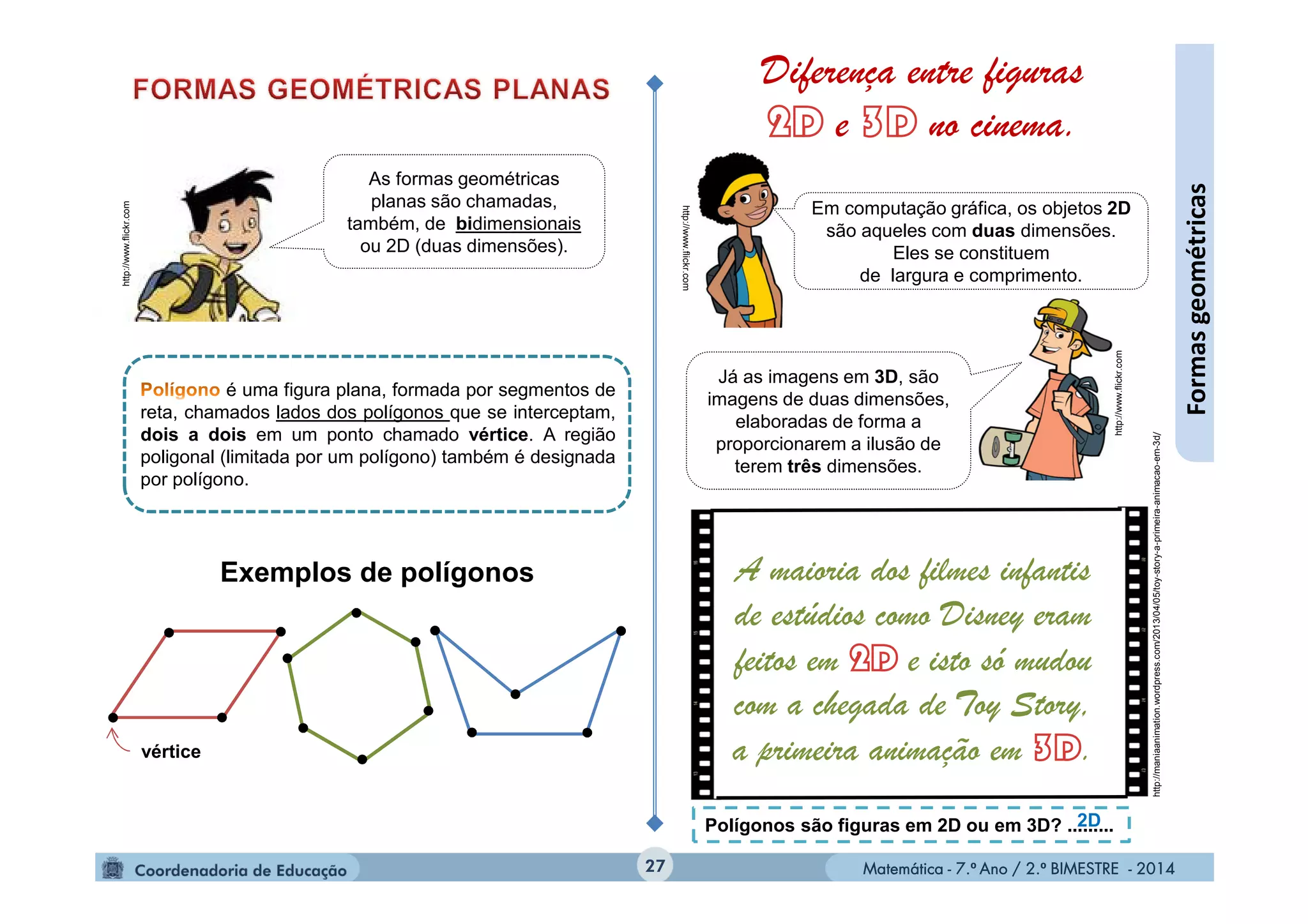 Matemática - 7.º Ano / 2.º BIMESTRE - 2014Matemática - 7.º Ano / 2.º BIMESTRE - 201427
Formasgeométricas
http://www.flickr.com
As formas geométricas
planas são chamadas,
também, de bidimensionais
ou 2D (duas dimensões).
é uma figura plana, formada por segmentos de
reta, chamados lados dos polígonos que se interceptam,
dois a dois em um ponto chamado vértice. A região
poligonal (limitada por um polígono) também é designada
por polígono.
Exemplos de polígonos
vértice
http://www.flickr.com
http://www.flickr.com
Em computação gráfica, os objetos 2D
são aqueles com duas dimensões.
Eles se constituem
de largura e comprimento.
Já as imagens em 3D, são
imagens de duas dimensões,
elaboradas de forma a
proporcionarem a ilusão de
terem três dimensões.
Diferença entre figuras
e no cinema.
A maioria dos filmes infantis
de estúdios como Disney eram
feitos em e isto só mudou
com a chegada de Toy Story,
a primeira animação em .
Polígonos são figuras em 2D ou em 3D? .........2D
http://maniaanimation.wordpress.com/2013/04/05/toy-story-a-primeira-animacao-em-3d/
 