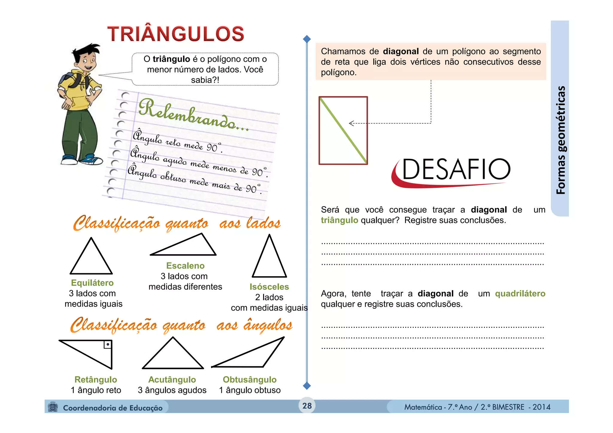 Matemática - 7.º Ano / 2.º BIMESTRE - 2014Matemática - 7.º Ano / 2.º BIMESTRE - 201428
Formasgeométricas
O triângulo é o polígono com o
menor número de lados. Você
sabia?!
Equilátero
3 lados com
medidas iguais
Isósceles
2 lados
com medidas iguais
Escaleno
3 lados com
medidas diferentes
Retângulo
1 ângulo reto
Acutângulo
3 ângulos agudos
Obtusângulo
1 ângulo obtuso
Chamamos de diagonal de um polígono ao segmento
de reta que liga dois vértices não consecutivos desse
polígono.
Será que você consegue traçar a diagonal de um
triângulo qualquer? Registre suas conclusões.
...........................................................................................
...........................................................................................
...........................................................................................
Agora, tente traçar a diagonal de um quadrilátero
qualquer e registre suas conclusões.
...........................................................................................
...........................................................................................
...........................................................................................
 