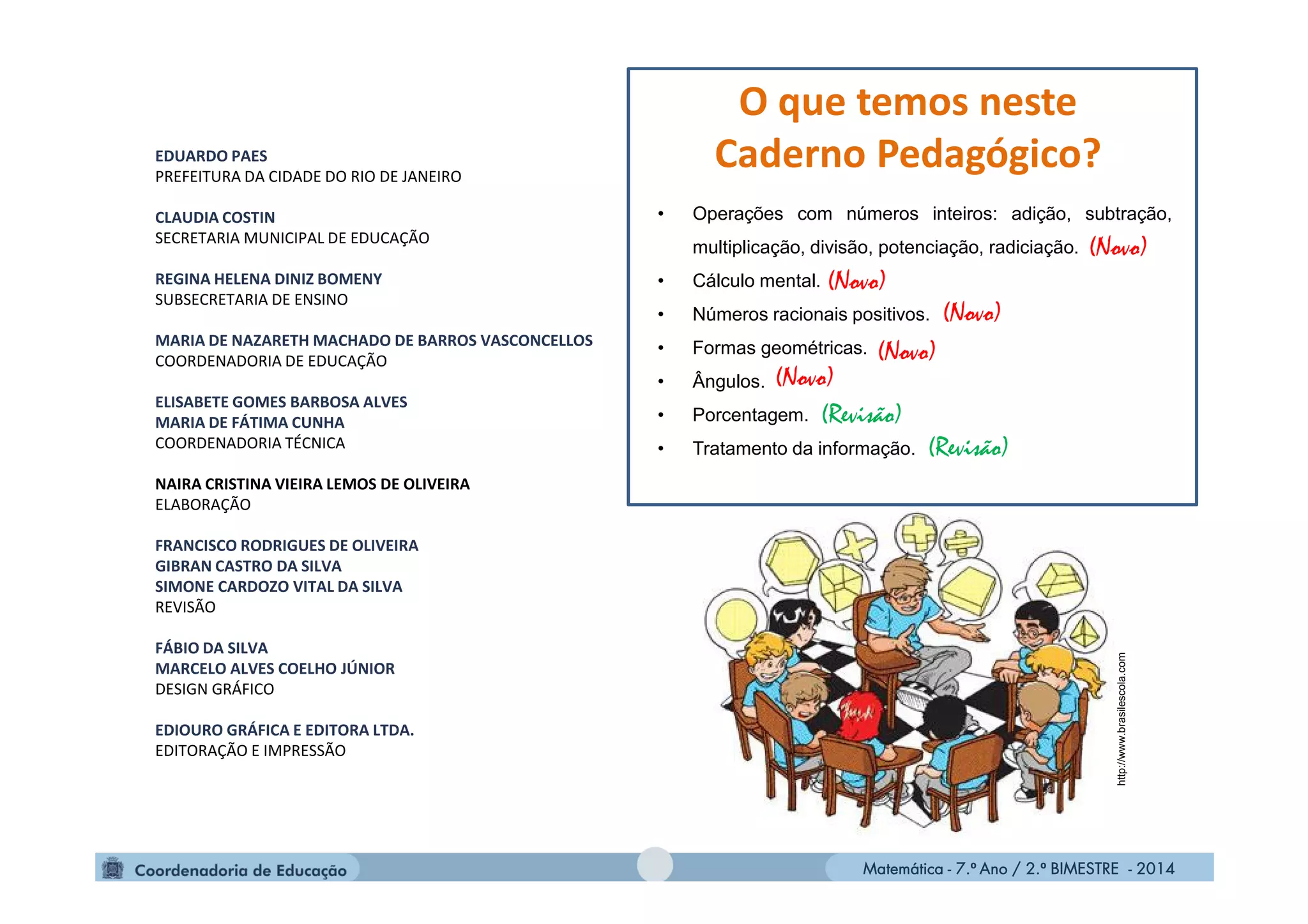 Matemática - 7.º Ano / 2.º BIMESTRE - 2014Matemática - 7.º Ano / 2.º BIMESTRE - 2014
• Operações com números inteiros: adição, subtração,
multiplicação, divisão, potenciação, radiciação.
• Cálculo mental.
• Números racionais positivos.
• Formas geométricas.
• Ângulos.
• Porcentagem.
• Tratamento da informação.
EDUARDO PAES
PREFEITURA DA CIDADE DO RIO DE JANEIRO
CLAUDIA COSTIN
SECRETARIA MUNICIPAL DE EDUCAÇÃO
REGINA HELENA DINIZ BOMENY
SUBSECRETARIA DE ENSINO
MARIA DE NAZARETH MACHADO DE BARROS VASCONCELLOS
COORDENADORIA DE EDUCAÇÃO
ELISABETE GOMES BARBOSA ALVES
MARIA DE FÁTIMA CUNHA
COORDENADORIA TÉCNICA
NAIRA CRISTINA VIEIRA LEMOS DE OLIVEIRA
ELABORAÇÃO
FRANCISCO RODRIGUES DE OLIVEIRA
GIBRAN CASTRO DA SILVA
SIMONE CARDOZO VITAL DA SILVA
REVISÃO
FÁBIO DA SILVA
MARCELO ALVES COELHO JÚNIOR
DESIGN GRÁFICO
EDIOURO GRÁFICA E EDITORA LTDA.
EDITORAÇÃO E IMPRESSÃO
(Novo)
O que temos neste
Caderno Pedagógico?
(Revisão)
(Revisão)
(Novo)
(Novo)
(Novo)
(Novo)
http://www.brasilescola.com
 