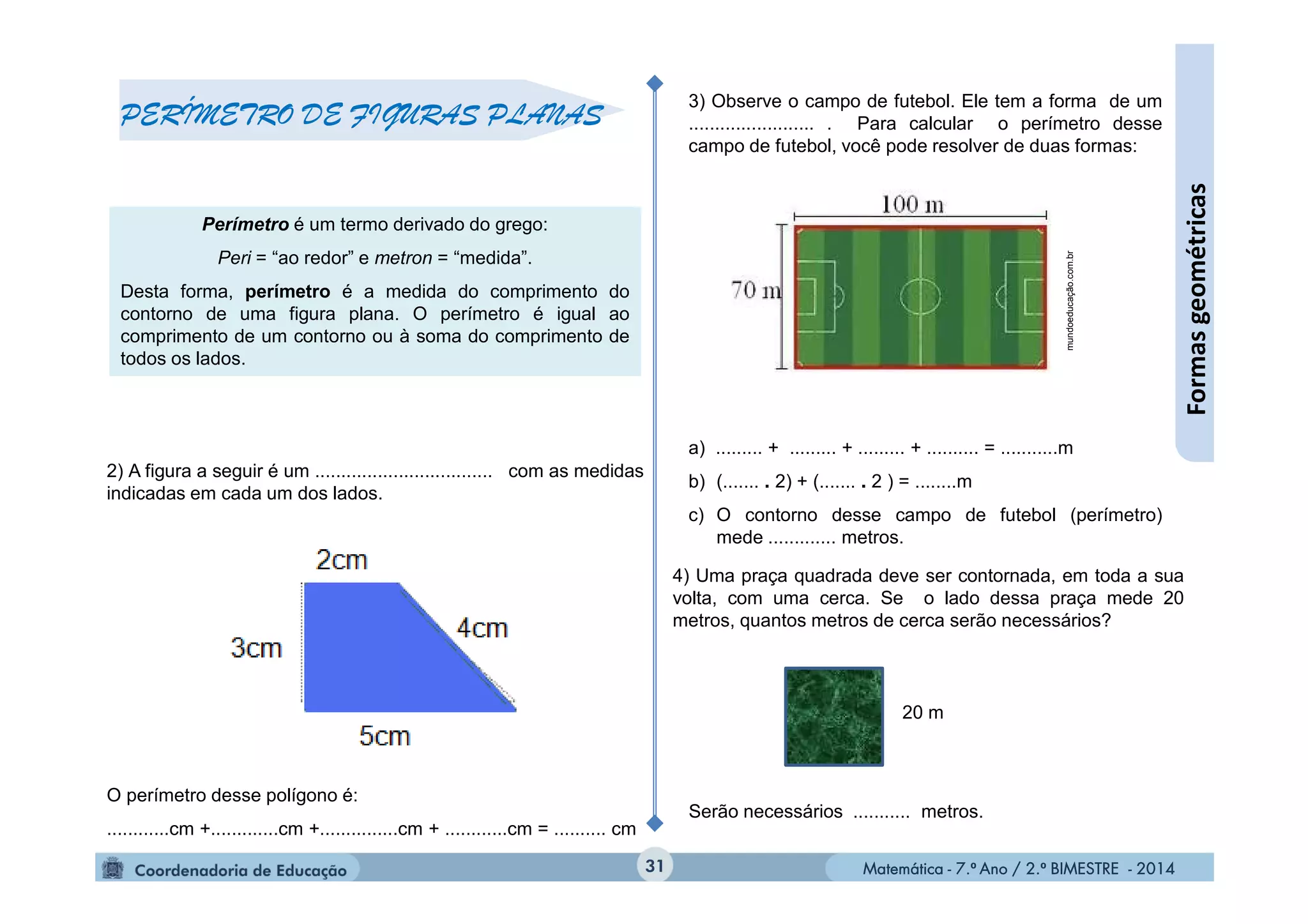 Matemática - 7.º Ano / 2.º BIMESTRE - 2014Matemática - 7.º Ano / 2.º BIMESTRE - 2014
3) Observe o campo de futebol. Ele tem a forma de um
........................ . Para calcular o perímetro desse
campo de futebol, você pode resolver de duas formas:
a) ......... + ......... + ......... + .......... = ...........m
b) (....... . 2) + (....... . 2 ) = ........m
c) O contorno desse campo de futebol (perímetro)
mede ............. metros.
2) A figura a seguir é um .................................. com as medidas
indicadas em cada um dos lados.
O perímetro desse polígono é:
............cm +.............cm +...............cm + ............cm = .......... cm
31
Formasgeométricas
PERÍMETRO DE FIGURAS PLANAS
Perímetro é um termo derivado do grego:
Peri = “ao redor” e metron = “medida”.
Desta forma, perímetro é a medida do comprimento do
contorno de uma figura plana. O perímetro é igual ao
comprimento de um contorno ou à soma do comprimento de
todos os lados.
mundoeducação.com.br
20 m
4) Uma praça quadrada deve ser contornada, em toda a sua
volta, com uma cerca. Se o lado dessa praça mede 20
metros, quantos metros de cerca serão necessários?
Serão necessários ........... metros.
 