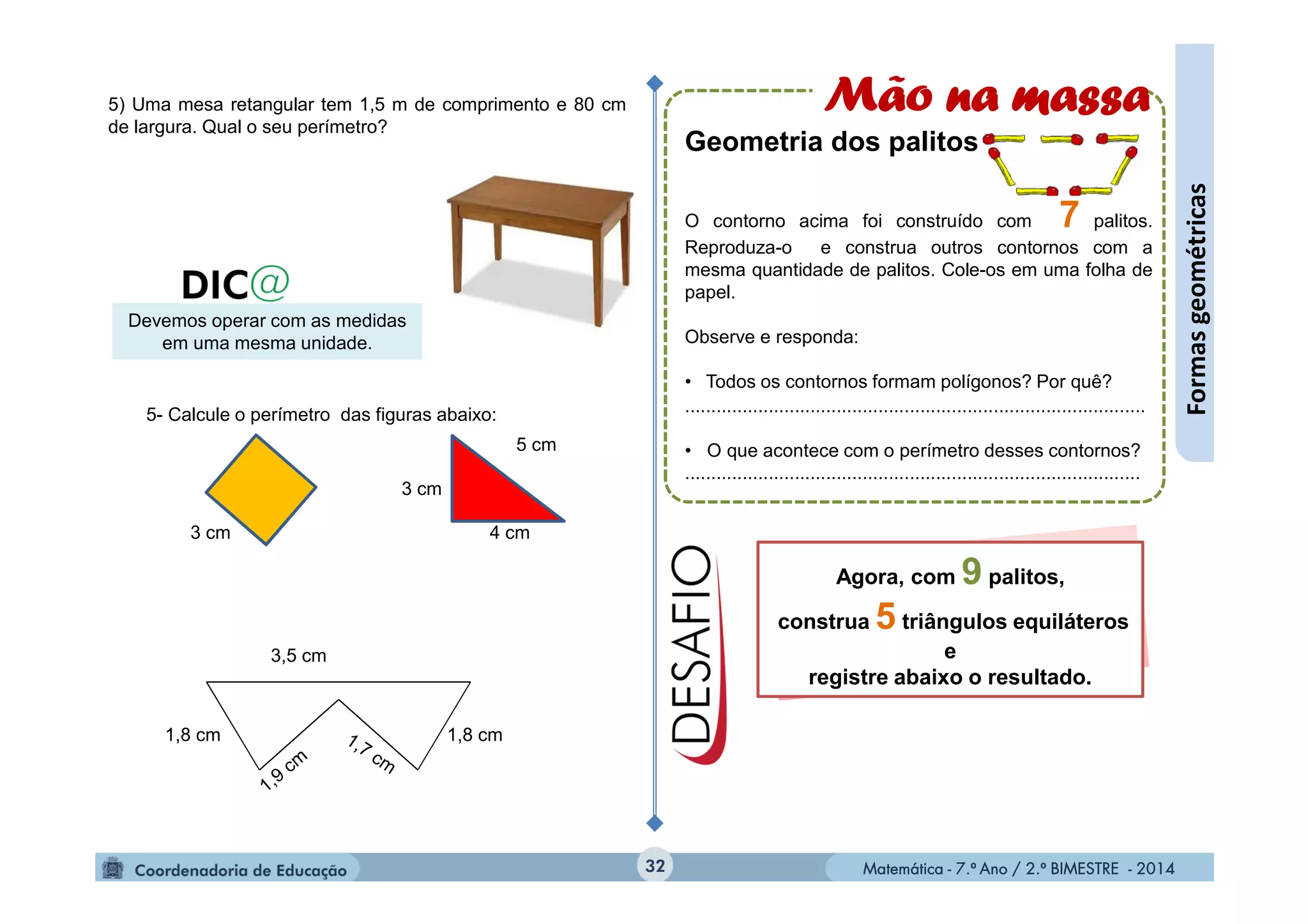 Matemática - 7.º Ano / 2.º BIMESTRE - 2014Matemática - 7.º Ano / 2.º BIMESTRE - 201432
Formasgeométricas
5) Uma mesa retangular tem 1,5 m de comprimento e 80 cm
de largura. Qual o seu perímetro?
Devemos operar com as medidas
em uma mesma unidade.
5- Calcule o perímetro das figuras abaixo:
3 cm
3 cm
4 cm
5 cm
1,8 cm 1,8 cm
3,5 cm
Mão na massa
Geometria dos palitos
O contorno acima foi construído com 7 palitos.
Reproduza-o e construa outros contornos com a
mesma quantidade de palitos. Cole-os em uma folha de
papel.
Observe e responda:
• Todos os contornos formam polígonos? Por quê?
........................................................................................
• O que acontece com o perímetro desses contornos?
.......................................................................................
Agora, com 9 palitos,
construa 5 triângulos equiláteros
e
registre abaixo o resultado.
 