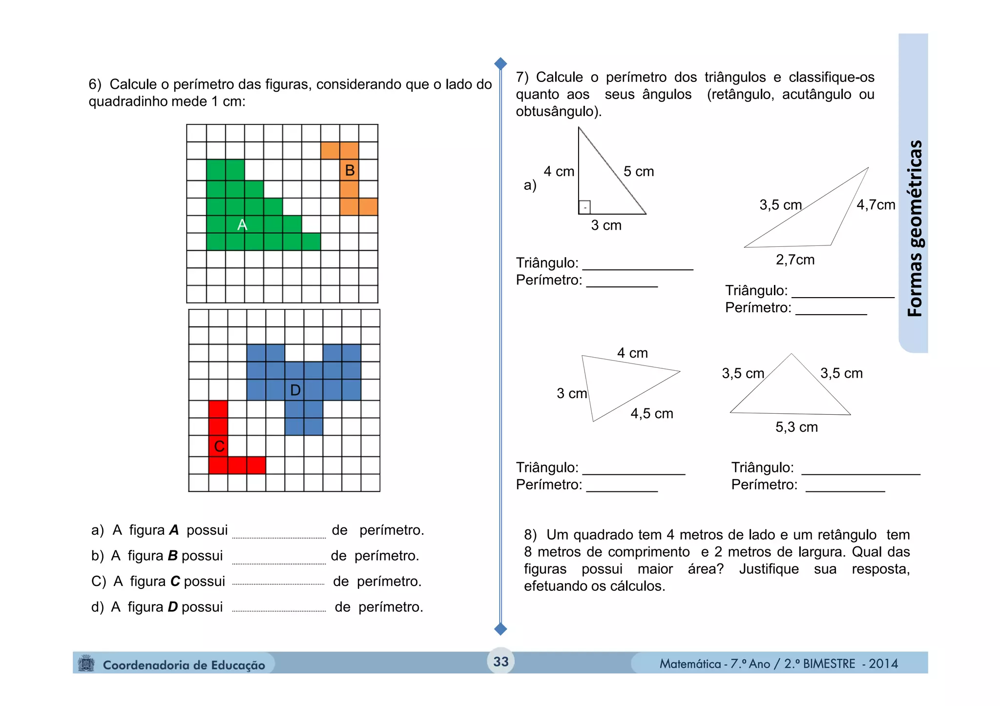 Matemática - 7.º Ano / 2.º BIMESTRE - 2014Matemática - 7.º Ano / 2.º BIMESTRE - 2014
a) A figura A possui de perímetro.
b) A figura B possui de perímetro.
C) A figura C possui de perímetro.
d) A figura D possui de perímetro.
Triângulo: _______________
Perímetro: __________
Triângulo: _____________
Perímetro: _________
Triângulo: ______________
Perímetro: _________
Triângulo: _____________
Perímetro: _________
33
Formasgeométricas
6) Calcule o perímetro das figuras, considerando que o lado do
quadradinho mede 1 cm:
7) Calcule o perímetro dos triângulos e classifique-os
quanto aos seus ângulos (retângulo, acutângulo ou
obtusângulo).
a)
3,5 cm
2,7cm
4,7cm
5 cm4 cm
3 cm
3 cm
4,5 cm
4 cm
5,3 cm
3,5 cm3,5 cm
8) Um quadrado tem 4 metros de lado e um retângulo tem
8 metros de comprimento e 2 metros de largura. Qual das
figuras possui maior área? Justifique sua resposta,
efetuando os cálculos.
 