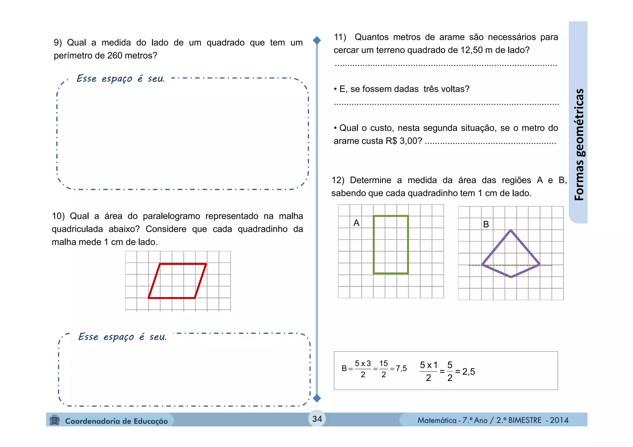 Matemática - 7.º Ano / 2.º BIMESTRE - 2014Matemática - 7.º Ano / 2.º BIMESTRE - 201434
Formasgeométricas
10) Qual a área do paralelogramo representado na malha
quadriculada abaixo? Considere que cada quadradinho da
malha mede 1 cm de lado.
9) Qual a medida do lado de um quadrado que tem um
perímetro de 260 metros?
11) Quantos metros de arame são necessários para
cercar um terreno quadrado de 12,50 m de lado?
........................................................................................
• E, se fossem dadas três voltas?
.........................................................................................
• Qual o custo, nesta segunda situação, se o metro do
arame custa R$ 3,00? ....................................................
12) Determine a medida da área das regiões A e B,
sabendo que cada quadradinho tem 1 cm de lado.
7,5
2
15
2
3x5
B  2,5=
2
5
=
2
1x5
A B
Esse espaço é seu.
Esse espaço é seu.
 