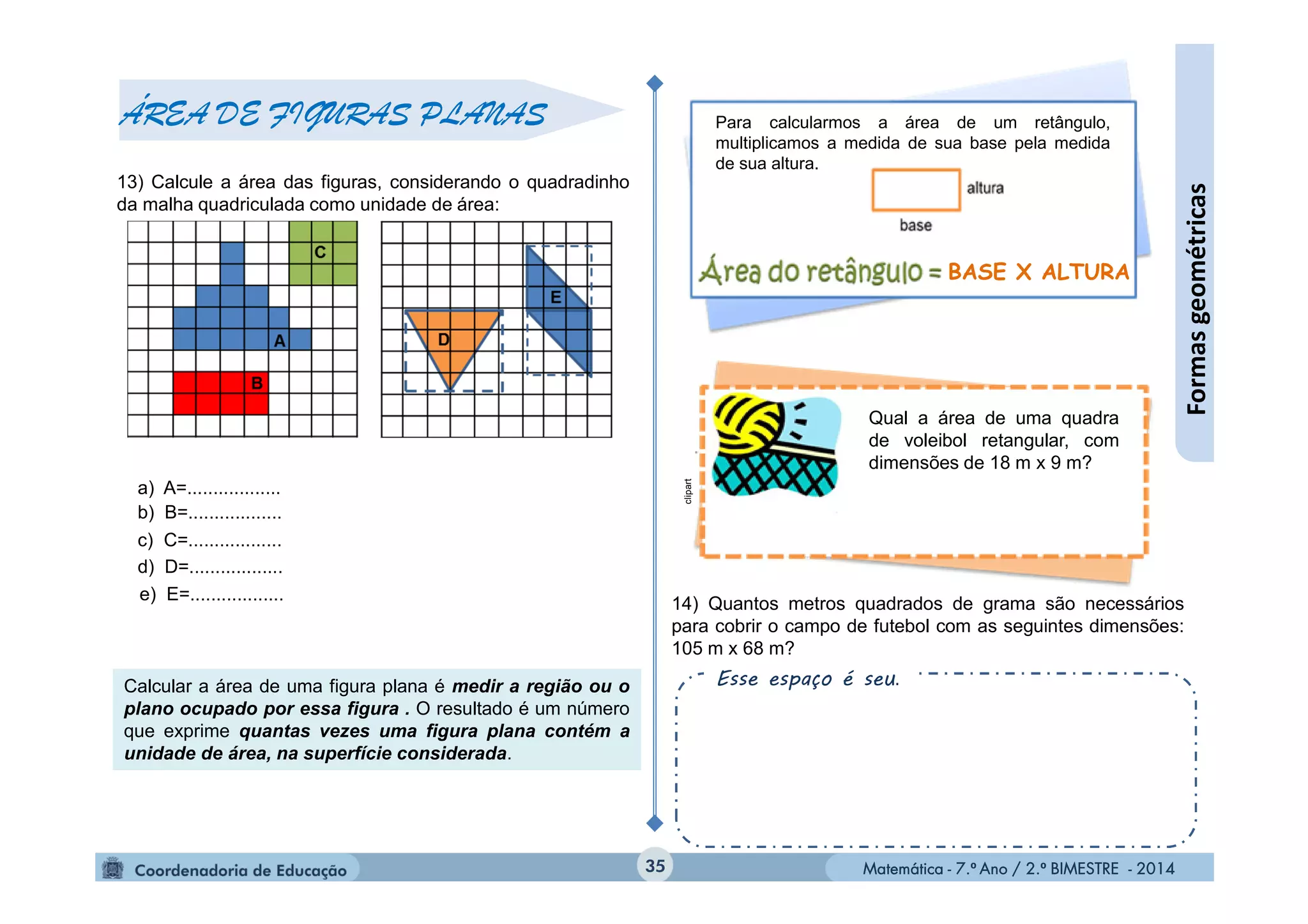 Matemática - 7.º Ano / 2.º BIMESTRE - 2014Matemática - 7.º Ano / 2.º BIMESTRE - 201435
Formasgeométricas
ÁREA DE FIGURAS PLANAS
13) Calcule a área das figuras, considerando o quadradinho
da malha quadriculada como unidade de área:
a) A=..................
b) B=..................
c) C=..................
e) E=..................
d) D=..................
Calcular a área de uma figura plana é medir a região ou o
plano ocupado por essa figura . O resultado é um número
que exprime quantas vezes uma figura plana contém a
unidade de área, na superfície considerada.
14) Quantos metros quadrados de grama são necessários
para cobrir o campo de futebol com as seguintes dimensões:
105 m x 68 m?
Esse espaço é seu.
Para calcularmos a área de um retângulo,
multiplicamos a medida de sua base pela medida
de sua altura.
clipart
Qual a área de uma quadra
de voleibol retangular, com
dimensões de 18 m x 9 m?
BASE X ALTURA
 
