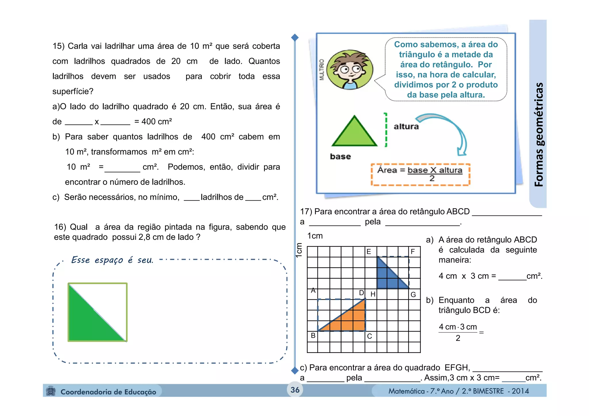 Matemática - 7.º Ano / 2.º BIMESTRE - 2014Matemática - 7.º Ano / 2.º BIMESTRE - 2014
15) Carla vai ladrilhar uma área de 10 m² que será coberta
com ladrilhos quadrados de 20 cm de lado. Quantos
ladrilhos devem ser usados para cobrir toda essa
superfície?
a)O lado do ladrilho quadrado é 20 cm. Então, sua área é
de x = 400 cm²
b) Para saber quantos ladrilhos de 400 cm² cabem em
10 m², transformamos m² em cm²:
10 m² = cm². Podemos, então, dividir para
encontrar o número de ladrilhos.
c) Serão necessários, no mínimo, ladrilhos de cm².
17) Para encontrar a área do retângulo ABCD _______________
a ___________ pela ________________.
c) Para encontrar a área do quadrado EFGH, _______________
a ________ pela ____________. Assim,3 cm x 3 cm= _____cm².
a) A área do retângulo ABCD
é calculada da seguinte
maneira:
b) Enquanto a área do
triângulo BCD é:
36
Formasgeométricas
B
E
G
C
A
H
F
D
1cm
1cm
4 cm x 3 cm = ______cm².


2
cm3cm4
16) Qual a área da região pintada na figura, sabendo que
este quadrado possui 2,8 cm de lado ?
Esse espaço é seu.
Como sabemos, a área do
triângulo é a metade da
área do retângulo. Por
isso, na hora de calcular,
dividimos por 2 o produto
da base pela altura.
 