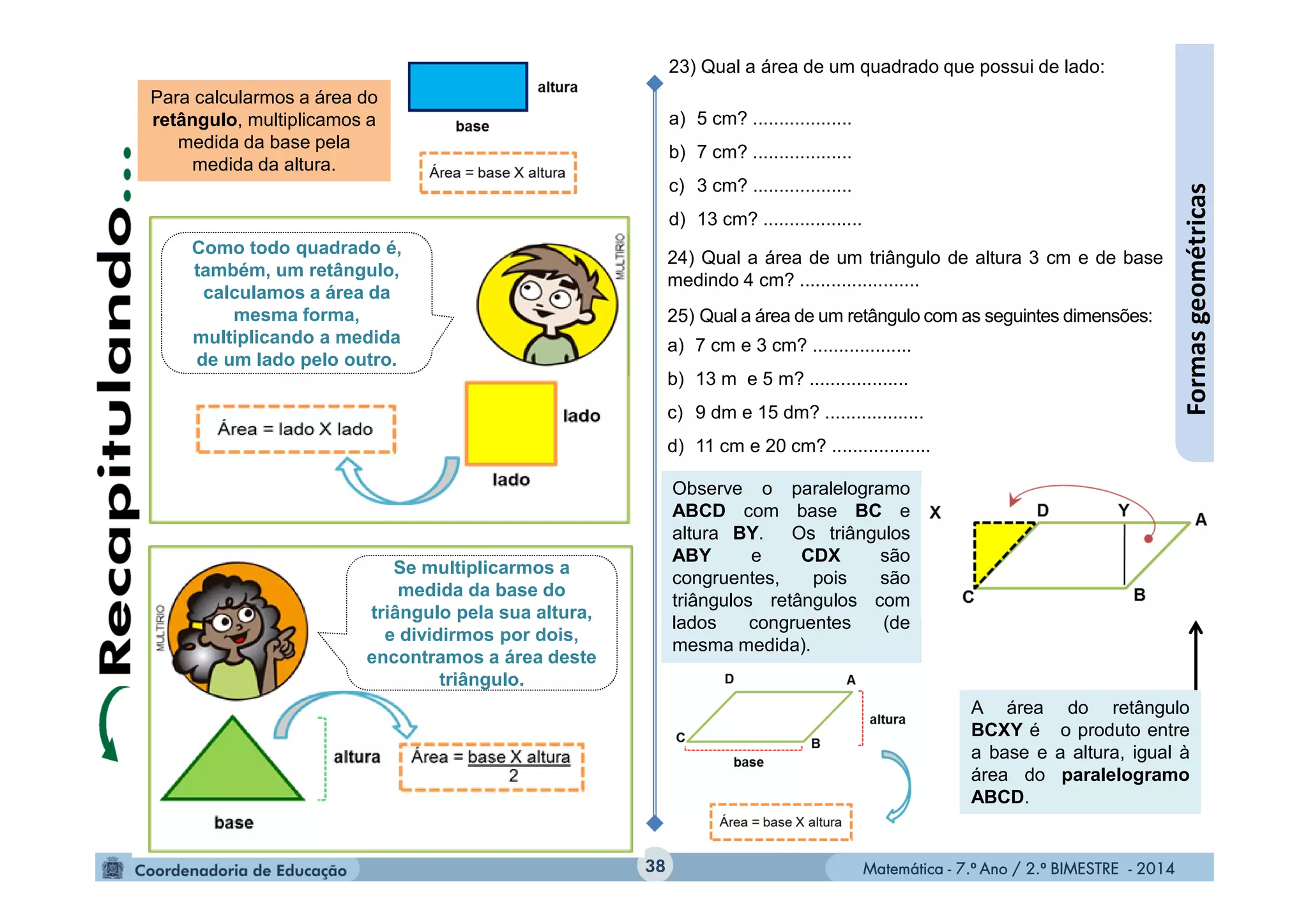 Matemática - 7.º Ano / 2.º BIMESTRE - 2014Matemática - 7.º Ano / 2.º BIMESTRE - 201438
Formasgeométricas
Para calcularmos a área do
retângulo, multiplicamos a
medida da base pela
medida da altura.
23) Qual a área de um quadrado que possui de lado:
a) 5 cm? ...................
b) 7 cm? ...................
c) 3 cm? ...................
d) 13 cm? ...................
24) Qual a área de um triângulo de altura 3 cm e de base
medindo 4 cm? .......................
25) Qual a área de um retângulo com as seguintes dimensões:
a) 7 cm e 3 cm? ...................
b) 13 m e 5 m? ...................
c) 9 dm e 15 dm? ...................
d) 11 cm e 20 cm? ...................
Observe o paralelogramo
ABCD com base BC e
altura BY. Os triângulos
ABY e CDX são
congruentes, pois são
triângulos retângulos com
lados congruentes (de
mesma medida).
A área do retângulo
BCXY é o produto entre
a base e a altura, igual à
área do paralelogramo
ABCD.
Como todo quadrado é,
também, um retângulo,
calculamos a área da
mesma forma,
multiplicando a medida
de um lado pelo outro.
Se multiplicarmos a
medida da base do
triângulo pela sua altura,
e dividirmos por dois,
encontramos a área deste
triângulo.
 