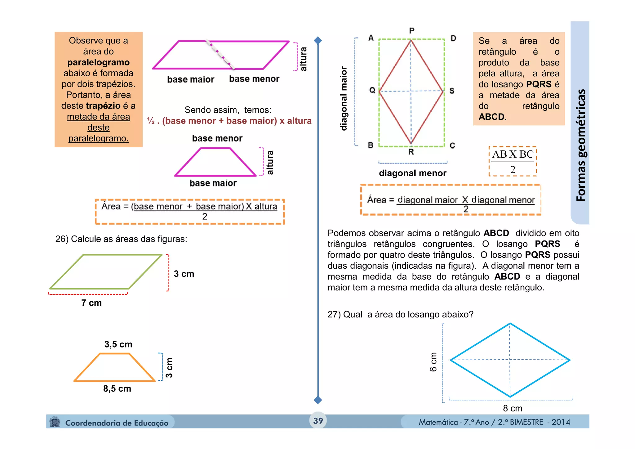 Matemática - 7.º Ano / 2.º BIMESTRE - 2014Matemática - 7.º Ano / 2.º BIMESTRE - 2014
27) Qual a área do losango abaixo?
39
Formasgeométricas
Observe que a
área do
paralelogramo
abaixo é formada
por dois trapézios.
Portanto, a área
deste trapézio é a
metade da área
deste
paralelogramo.
Sendo assim, temos:
½ . (base menor + base maior) x altura
Podemos observar acima o retângulo ABCD dividido em oito
triângulos retângulos congruentes. O losango PQRS é
formado por quatro deste triângulos. O losango PQRS possui
duas diagonais (indicadas na figura). A diagonal menor tem a
mesma medida da base do retângulo ABCD e a diagonal
maior tem a mesma medida da altura deste retângulo.
Se a área do
retângulo é o
produto da base
pela altura, a área
do losango PQRS é
a metade da área
do retângulo
ABCD.
2
BCXAB
6cm
8 cm
26) Calcule as áreas das figuras:
7 cm
3 cm
3,5 cm
3cm
8,5 cm
diagonalmaior
diagonal menor
d d
 