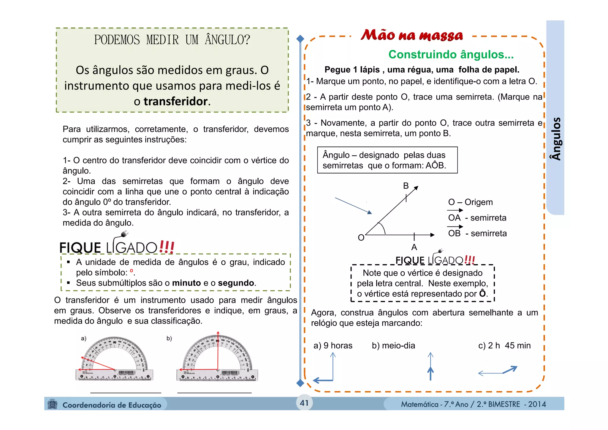 Matemática - 7.º Ano / 2.º BIMESTRE - 2014Matemática - 7.º Ano / 2.º BIMESTRE - 201441
Ângulos
Pegue 1 lápis , uma régua, uma folha de papel.
1- Marque um ponto, no papel, e identifique-o com a letra O.
2 - A partir deste ponto O, trace uma semirreta. (Marque na
semirreta um ponto A).
3 - Novamente, a partir do ponto O, trace outra semirreta e
marque, nesta semirreta, um ponto B.
O
B
A
O – Origem
OA - semirreta
OB - semirreta
Ângulo – designado pelas duas
semirretas que o formam: AÔB.
Agora, construa ângulos com abertura semelhante a um
relógio que esteja marcando:
a) 9 horas b) meio-dia c) 2 h 45 min
Note que o vértice é designado
pela letra central. Neste exemplo,
o vértice está representado por Ô.
!!!FIQUE LIGADO
PODEMOS MEDIR UM ÂNGULO?
Os ângulos são medidos em graus. O
instrumento que usamos para medi-los é
o transferidor.
O transferidor é um instrumento usado para medir ângulos
em graus. Observe os transferidores e indique, em graus, a
medida do ângulo e sua classificação.
Construindo ângulos...
Para utilizarmos, corretamente, o transferidor, devemos
cumprir as seguintes instruções:
1- O centro do transferidor deve coincidir com o vértice do
ângulo.
2- Uma das semirretas que formam o ângulo deve
coincidir com a linha que une o ponto central à indicação
do ângulo 0º do transferidor.
3- A outra semirreta do ângulo indicará, no transferidor, a
medida do ângulo.
 A unidade de medida de ângulos é o grau, indicado
pelo símbolo: º.
 Seus submúltiplos são o minuto e o segundo.
 