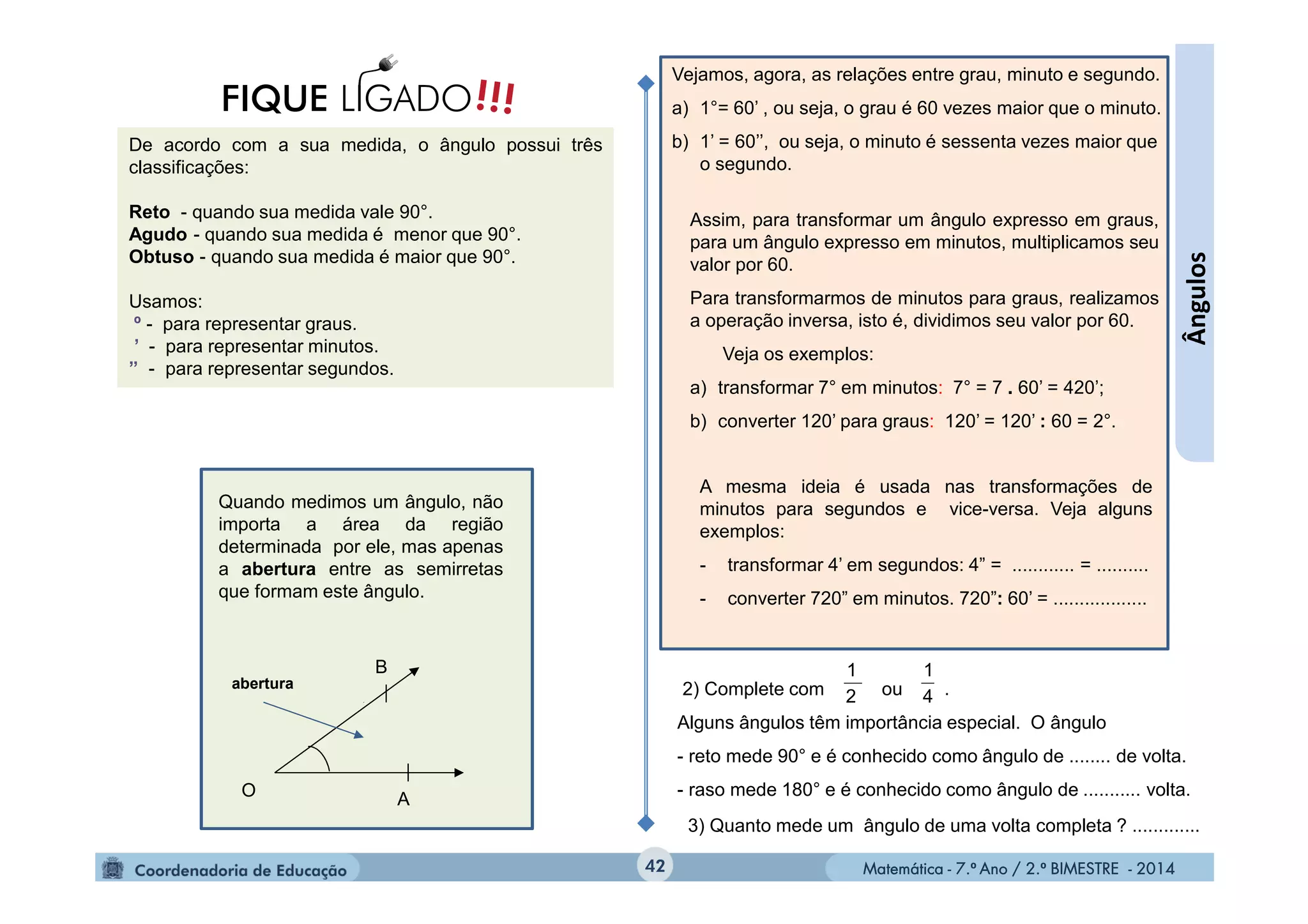 Matemática - 7.º Ano / 2.º BIMESTRE - 2014Matemática - 7.º Ano / 2.º BIMESTRE - 201442
Ângulos
De acordo com a sua medida, o ângulo possui três
classificações:
Reto - quando sua medida vale 90°.
Agudo - quando sua medida é menor que 90°.
Obtuso - quando sua medida é maior que 90°.
Usamos:
º - para representar graus.
’ - para representar minutos.
” - para representar segundos.
!!!FIQUE LIGADO
Vejamos, agora, as relações entre grau, minuto e segundo.
a) 1°= 60’ , ou seja, o grau é 60 vezes maior que o minuto.
b) 1’ = 60’’, ou seja, o minuto é sessenta vezes maior que
o segundo.
Assim, para transformar um ângulo expresso em graus,
para um ângulo expresso em minutos, multiplicamos seu
valor por 60.
Para transformarmos de minutos para graus, realizamos
a operação inversa, isto é, dividimos seu valor por 60.
Veja os exemplos:
a) transformar 7° em minutos: 7° = 7 . 60’ = 420’;
b) converter 120’ para graus: 120’ = 120’ : 60 = 2°.
A mesma ideia é usada nas transformações de
minutos para segundos e vice-versa. Veja alguns
exemplos:
- transformar 4’ em segundos: 4” = ............ = ..........
- converter 720” em minutos. 720”: 60’ = ..................
2) Complete com ou .
Alguns ângulos têm importância especial. O ângulo
- reto mede 90° e é conhecido como ângulo de ........ de volta.
- raso mede 180° e é conhecido como ângulo de ........... volta.
4
1
2
1
3) Quanto mede um ângulo de uma volta completa ? .............
Quando medimos um ângulo, não
importa a área da região
determinada por ele, mas apenas
a abertura entre as semirretas
que formam este ângulo.
O
B
A
abertura
 