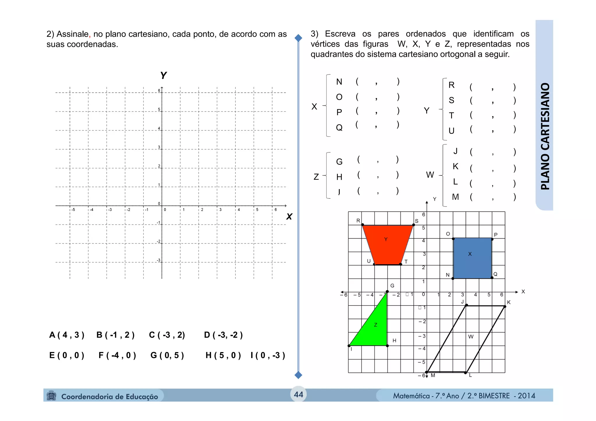 Matemática - 7.º Ano / 2.º BIMESTRE - 2014Matemática - 7.º Ano / 2.º BIMESTRE - 2014
Y
44
PLANOCARTESIANO
W
J
K
L
M
Z
G
H
I
3) Escreva os pares ordenados que identificam os
vértices das figuras W, X, Y e Z, representadas nos
quadrantes do sistema cartesiano ortogonal a seguir.
X Y
N
O
P
Q
( , )
( , )
( , )
( , )
R
S
T
U
2) Assinale, no plano cartesiano, cada ponto, de acordo com as
suas coordenadas.
A ( 4 , 3 ) B ( -1 , 2 ) C ( -3 , 2) D ( -3, -2 )
E ( 0 , 0 ) F ( -4 , 0 ) G ( 0, 5 ) H ( 5 , 0 ) I ( 0 , -3 )
( , )
( , )
( , )
( , )
( , )
( , )
( , )
( , )
( , )
( , )
( , )
X
 