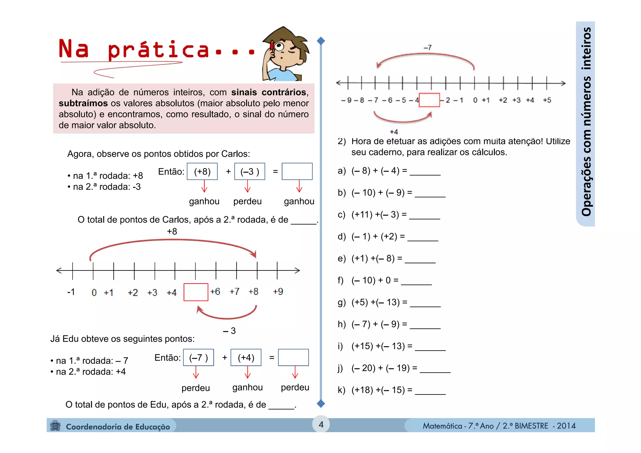 Matemática - 7.º Ano / 2.º BIMESTRE - 2014Matemática - 7.º Ano / 2.º BIMESTRE - 20144
Operaçõescomnúmerosinteiros
Agora, observe os pontos obtidos por Carlos:
• na 1.ª rodada: +8
• na 2.ª rodada: -3
O total de pontos de Carlos, após a 2.ª rodada, é de _____.
Então: + =(+8) (–3 )
ganhouperdeuganhou
-1
– 3
+8
Na adição de números inteiros, com sinais contrários,
subtraímos os valores absolutos (maior absoluto pelo menor
absoluto) e encontramos, como resultado, o sinal do número
de maior valor absoluto.
Então: + =
Já Edu obteve os seguintes pontos:
• na 1.ª rodada: – 7
• na 2.ª rodada: +4
O total de pontos de Edu, após a 2.ª rodada, é de _____.
(–7 ) (+4)
perdeu perdeuganhou
Na prática...
2) Hora de efetuar as adições com muita atenção! Utilize
seu caderno, para realizar os cálculos.
a) (– 8) + (– 4) = ______
b) (– 10) + (– 9) = ______
c) (+11) +(– 3) = ______
d) (– 1) + (+2) = ______
e) (+1) +(– 8) = ______
f) (– 10) + 0 = ______
g) (+5) +(– 13) = ______
h) (– 7) + (– 9) = ______
i) (+15) +(– 13) = ______
j) (– 20) + (– 19) = ______
k) (+18) +(– 15) = ______
 