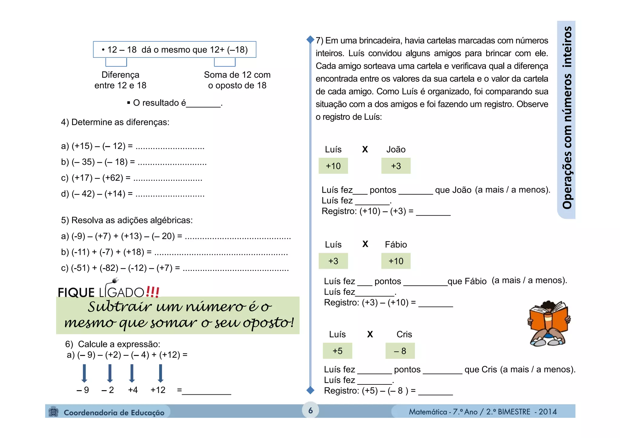 Matemática - 7.º Ano / 2.º BIMESTRE - 2014Matemática - 7.º Ano / 2.º BIMESTRE - 20146
Operaçõescomnúmerosinteiros
• 12 – 18 dá o mesmo que 12+ (–18)
Diferença
entre 12 e 18
Soma de 12 com
o oposto de 18
 O resultado é_______.
4) Determine as diferenças:
a) (+15) – (– 12) = ............................
b) (– 35) – (– 18) = ............................
c) (+17) – (+62) = ............................
d) (– 42) – (+14) = ............................
5) Resolva as adições algébricas:
a) (-9) – (+7) + (+13) – (– 20) = ...........................................
b) (-11) + (-7) + (+18) = ......................................................
c) (-51) + (-82) – (-12) – (+7) = ...........................................
6) Calcule a expressão:
a) (– 9) – (+2) – (– 4) + (+12) =
– 9 +4– 2 +12 =__________
Subtrair um número é o
mesmo que somar o seu oposto!
7) Em uma brincadeira, havia cartelas marcadas com números
inteiros. Luís convidou alguns amigos para brincar com ele.
Cada amigo sorteava uma cartela e verificava qual a diferença
encontrada entre os valores da sua cartela e o valor da cartela
de cada amigo. Como Luís é organizado, foi comparando sua
situação com a dos amigos e foi fazendo um registro. Observe
o registro de Luís:
+10
+5
+3 +10
+3
 8
Luís
Luís
João
Luís Cris
Fábio
X
X
X
Luís fez___ pontos _______ que João
Luís fez _______.
Registro: (+10) – (+3) = _______
(a mais / a menos).
Luís fez ___ pontos _________que Fábio
Luís fez________.
Registro: (+3) – (+10) = _______
Luís fez _______ pontos ________ que Cris
Luís fez _______.
Registro: (+5) – (– 8 ) = _______
(a mais / a menos).
(a mais / a menos).
 