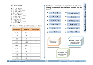 Matemática - 7.º Ano / 2.º BIMESTRE - 2014Matemática - 7.º Ano / 2.º BIMESTRE - 201412
Operaçõescomnúmerosinteiros
22) Vamos calcular?
a) (+ 21) : (– 3) = ____
b) (+ 18) : (+ 6) = ____
c) (– 24) : (– 4) = ____
d) 0 : (+ 10) = ____
e) (– 30) : (+ 30) = ____
f) (– 35) : (– 5) = ____
g) (+ 54) : (– 9) = ____
h) (+35) : (– 7) = ____
i) (– 120) : (– 8) = ____
j) (– 72) : (+ 4) = ____
DIVIDENDO DIVISOR QUOCIENTE
– 57 – 3
– 30 +6
– 300 – 6
+125 – 25 – 5
+250 +50
– 81 – 3
– 63 +9
+72 – 8
– 146 – 2
23) Efetue as divisões, completando o quadro abaixo:
24) Observe a numeração e as propriedades de cada caixa.
Quantas fichas devem ser guardadas em cada uma das
caixas?
(– 4) : (– 8)
(+ 7) : (– 13)
(– 8) : (– 5)
(– 1) : (+ 2) (– 200) : (+ 14)
(+ 17) : (– 17)
(+ 3) : 0
(+ 28) : (– 1)
0 : (– 3)
(– 6) : 0
(+ 3) : (– 13)
(– 23) : (– 17)
O quociente não
é um número
inteiro.
A
B
C
D
E
F
G
H
I
J
K
L
________________ ________________
________________
 
