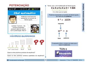 Matemática - 7.º Ano / 2.º BIMESTRE - 2014Matemática - 7.º Ano / 2.º BIMESTRE - 201413
Operaçõescomnúmerosinteiros
1 4 9 16 25
1x 1 2 x 2 3 x 3 4 x 4 5 x 5
Quais os dois próximos produtos da sequência?
..........................................
Quais os dois próximos números quadrados da sequência?
..........................................
ImagemcriadacompersonagensdaMultirio
Chat matemático
Lembrei! Hummm... Os
números quadrados
possuem algo em comum
com a potenciação. Não é?
Potência é uma forma de
representar um produto de
fatores iguais.
4 é o fator que se repete.
Podemos representar um produto de fatores iguais,
por meio de uma potência.
Temos, aqui, uma multiplicação de fatores iguais.
expoente
potênciabase
O expoente indica o número de vezes que a
base é multiplicada.
 