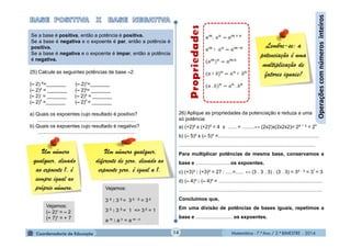 Matemática - 7.º Ano / 2.º BIMESTRE - 2014Matemática - 7.º Ano / 2.º BIMESTRE - 2014
Um número qualquer,
diferente de zero, elevado ao
expoente zero, é igual a 1.
26) Aplique as propriedades da potenciação e reduza a uma
só potência:
a) (+2)² x (+2)³ = 4 x ...... = .........↔ (2x2)x(2x2x2)= 2² +
³ = 25
b) (– 5)² x (– 5)³ =........................................................................
.................................................................................................
Para multiplicar potências de mesma base, conservamos a
base e .........................os expoentes.
c) (+3)³ : (+3)² = 27 : .....=...... ↔ (3 . 3 . 3) : (3 . 3) = 3³ -
² = 3
1
= 3
d) (– 4)³ : (– 4)² = ..........................................................................
......................................................................................................
Concluímos que,
Em uma divisão de potências de bases iguais, repetimos a
base e .......................... os expoentes.
14
Operaçõescomnúmerosinteiros
Lembre-se: a
potenciação é uma
multiplicação de
fatores iguais!
Se a base é positiva, então a potência é positiva.
Se a base é negativa e o expoente é par, então a potência é
positiva.
Se a base é negativa e o expoente é impar, então a potência
é negativa.
25) Calcule as seguintes potências de base –2:
(– 2) º=_______ (– 2)¹=_______
(– 2)² = _______ (– 2)6
= _______
(– 2)7
= _______ (– 2)³ = _______
(– 2)4
=_______ (– 2)5
= _______
a) Quais os expoentes cujo resultado é positivo?
......................................................................
b) Quais os expoentes cujo resultado é negativo?
......................................................................
Um número
qualquer, elevado
ao expoente 1, é
sempre igual ao
próprio número.
Vejamos:
(– 2)¹ = – 2
(+ 7)¹ = + 7
Vejamos:
3 5 : 3 5 = 3 5 - 5 = 3 0
3 5 : 3 5 = 1 => 3 0 = 1
a m : a n = a m - n
 