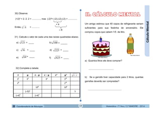 Matemática - 7.º Ano / 2.º BIMESTRE - 2014Matemática - 7.º Ano / 2.º BIMESTRE - 2014
= ____= ____
Um amigo estimou que 40 copos de refrigerante seriam
suficientes para sua festinha de aniversário. Ele
comprou copos que cabem 1/5 de litro.
a) Quantos litros ele deve comprar?
.......................................
b) Se a garrafa tiver capacidade para 2 litros, quantas
garrafas deverão ser compradas?
....................................................
17
. : ² ³
3
7
3
5
3² 3
15
2
8
2
12
10
8
10
6
(–5)³ 5
(–4)
6
(–4)
8
yx :
32) Complete a tabela:
31) Calcule o valor de cada uma das raízes quadradas abaixo.
a) b)
c)
121 100
36 d)= ____
= ____
= ____
= _____
225
62564
30) Observe:
(+2)³ = 2. 2. 2 = ............., mas (-2)³= (-2).(-2).(-2) = ..............
Então, = ............3
8
+ 4
– 8
http://www.dinet.tv
http://www.dinet.tve) f)
CálculoMental
 
