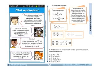 Matemática - 7.º Ano / 2.º BIMESTRE - 2014Matemática - 7.º Ano / 2.º BIMESTRE - 201421
........=
5
2
=
10
4
Podemos escrever:
4,0=
10
4
=10:4
4,0=
5
2
=5:2
5) Observe e complete:
25,1=
4
5
=
8
10

4
5
12
15
= --
5,0=
2
1
=
3
=
18
=
36
18
=
72
36
Multiplicando ou
dividindo o numerador
e o denominador de um
número racional, na
forma fracionária, por
um número diferente de
zero, obtemos outra
representação desse
número racional.
Chat matemático
Todo número racional pode
ser escrito na forma
fracionária, em que o
numerador e o denominador
são números inteiros, sendo o
denominador diferente de
zero.
Simples!
Posso representar por ou
R$ 6,25. Pois, 6,25 é o resultado
da divisão de 25 por 4.
Lá vai um desafio!
Como expressar a divisão,
em partes iguais, de
R$ 25,00 para quatro
pessoas?
Isso funciona! Dividindo 4 por
10, encontrei o mesmo
resultado na divisão de
2 por 5.
ImagemcriadacompersonagensdaMultirio
6) Você é capaz de escrever cada um dos quocientes a seguir,
na forma fracionária?
a) (- 35) : (- 70) =
b) (+ 3) : (+ 10) =
c) (+ 4) : (- 9) =
d) (+ 14) : (+15) =
e) (- 9) : (- 16) =
NúmerosRacionais
 
