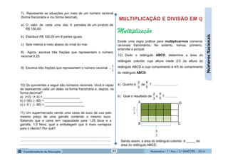 Matemática - 7.º Ano / 2.º BIMESTRE - 2014Matemática - 7.º Ano / 2.º BIMESTRE - 201422
7) Represente as situações por meio de um número racional
(forma fracionária e /ou forma decimal).
a) O valor de cada uma das 6 parcelas de um produto de
R$ 150,00.
b) Distribuir R$ 100,00 em 8 partes iguais.
c) Seis metros e meio abaixo do nível do mar.
8) Agora, escreva três frações que representem o número
racional 0,25.
9) Escreva três frações que representem o número racional .
7
5

10) Os quocientes a seguir são números racionais. Você é capaz
de representar cada um deles na forma fracionária e, depois, na
forma decimal?
a) (+3): (+ 4) = ____________________
b) (+30): (- 60) = _____________________
c) (- 8 ) : (- 80) = ______________________
11) Um supermercado vende uma caixa de suco de uva pelo
mesmo preço de uma garrafa contendo o mesmo suco.
Sabendo que a caixa tem capacidade para 1,25 litros e a
garrafa, 1,5 litros, qual a embalagem que é mais vantajosa
para o cliente? Por quê?
...................................................................................................
...................................................................................................
...................................................................................................
.........
B
A D
C
5
4
3
2
Multiplicação
Existe uma regra prática para multiplicarmos números
racionais fracionários. No entanto, vamos, primeiro,
entender o porquê.
12) Dado o retângulo ABCD, determine a área do
retângulo colorido cuja altura mede 2/3 da altura do
retângulo ABCD e cujo comprimento é 4/5 do comprimento
do retângulo ABCD.
a) Quanto é de ? ............................
b) Qual o resultado de x ? .............
3
2
5
4
5
4
3
2
NúmerosRacionais
Sendo assim, a área do retângulo colorido é _____ da
área do retângulo ABCD.
 