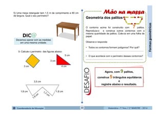 Matemática - 7.º Ano / 2.º BIMESTRE - 2014Matemática - 7.º Ano / 2.º BIMESTRE - 201432
Formasgeométricas
5) Uma mesa retangular tem 1,5 m de comprimento e 80 cm
de largura. Qual o seu perímetro?
Devemos operar com as medidas
em uma mesma unidade.
5- Calcule o perímetro das figuras abaixo:
3 cm
3 cm
4 cm
5 cm
1,8 cm 1,8 cm
3,5 cm
Mão na massa
Geometria dos palitos
O contorno acima foi construído com 7 palitos.
Reproduza-o e construa outros contornos com a
mesma quantidade de palitos. Cole-os em uma folha de
papel.
Observe e responda:
• Todos os contornos formam polígonos? Por quê?
........................................................................................
• O que acontece com o perímetro desses contornos?
.......................................................................................
Agora, com 9 palitos,
construa 5 triângulos equiláteros
e
registre abaixo o resultado.
 