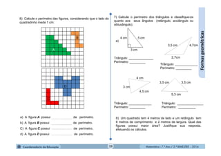 Matemática - 7.º Ano / 2.º BIMESTRE - 2014Matemática - 7.º Ano / 2.º BIMESTRE - 2014
a) A figura A possui de perímetro.
b) A figura B possui de perímetro.
C) A figura C possui de perímetro.
d) A figura D possui de perímetro.
Triângulo: _______________
Perímetro: __________
Triângulo: _____________
Perímetro: _________
Triângulo: ______________
Perímetro: _________
Triângulo: _____________
Perímetro: _________
33
Formasgeométricas
6) Calcule o perímetro das figuras, considerando que o lado do
quadradinho mede 1 cm:
7) Calcule o perímetro dos triângulos e classifique-os
quanto aos seus ângulos (retângulo, acutângulo ou
obtusângulo).
a)
3,5 cm
2,7cm
4,7cm
5 cm4 cm
3 cm
3 cm
4,5 cm
4 cm
5,3 cm
3,5 cm3,5 cm
8) Um quadrado tem 4 metros de lado e um retângulo tem
8 metros de comprimento e 2 metros de largura. Qual das
figuras possui maior área? Justifique sua resposta,
efetuando os cálculos.
 