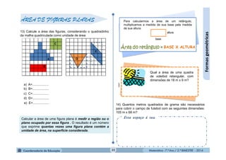 Matemática - 7.º Ano / 2.º BIMESTRE - 2014Matemática - 7.º Ano / 2.º BIMESTRE - 201435
Formasgeométricas
ÁREA DE FIGURAS PLANAS
13) Calcule a área das figuras, considerando o quadradinho
da malha quadriculada como unidade de área:
a) A=..................
b) B=..................
c) C=..................
e) E=..................
d) D=..................
Calcular a área de uma figura plana é medir a região ou o
plano ocupado por essa figura . O resultado é um número
que exprime quantas vezes uma figura plana contém a
unidade de área, na superfície considerada.
14) Quantos metros quadrados de grama são necessários
para cobrir o campo de futebol com as seguintes dimensões:
105 m x 68 m?
Esse espaço é seu.
Para calcularmos a área de um retângulo,
multiplicamos a medida de sua base pela medida
de sua altura.
clipart
Qual a área de uma quadra
de voleibol retangular, com
dimensões de 18 m x 9 m?
BASE X ALTURA
 