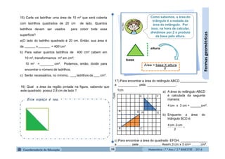 Matemática - 7.º Ano / 2.º BIMESTRE - 2014Matemática - 7.º Ano / 2.º BIMESTRE - 2014
15) Carla vai ladrilhar uma área de 10 m² que será coberta
com ladrilhos quadrados de 20 cm de lado. Quantos
ladrilhos devem ser usados para cobrir toda essa
superfície?
a)O lado do ladrilho quadrado é 20 cm. Então, sua área é
de x = 400 cm²
b) Para saber quantos ladrilhos de 400 cm² cabem em
10 m², transformamos m² em cm²:
10 m² = cm². Podemos, então, dividir para
encontrar o número de ladrilhos.
c) Serão necessários, no mínimo, ladrilhos de cm².
17) Para encontrar a área do retângulo ABCD _______________
a ___________ pela ________________.
c) Para encontrar a área do quadrado EFGH, _______________
a ________ pela ____________. Assim,3 cm x 3 cm= _____cm².
a) A área do retângulo ABCD
é calculada da seguinte
maneira:
b) Enquanto a área do
triângulo BCD é:
36
Formasgeométricas
B
E
G
C
A
H
F
D
1cm
1cm
4 cm x 3 cm = ______cm².


2
cm3cm4
16) Qual a área da região pintada na figura, sabendo que
este quadrado possui 2,8 cm de lado ?
Esse espaço é seu.
Como sabemos, a área do
triângulo é a metade da
área do retângulo. Por
isso, na hora de calcular,
dividimos por 2 o produto
da base pela altura.
 