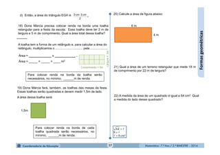 Matemática - 7.º Ano / 2.º BIMESTRE - 2014Matemática - 7.º Ano / 2.º BIMESTRE - 201437
Formasgeométricas
18) Dona Márcia precisa colocar renda na borda uma toalha
retangular para a festa da escola. Essa toalha deve ter 2 m de
largura e 5 m de comprimento. Qual a área total dessa toalha?
A toalha tem a forma de um retângulo e, para calcular a área do
retângulo, multiplicamos o ............................... pela ....................
Área = _____________ x ____________ .
Área = _____ × _____ = ____ m2
Comprimento = 5m
Largura=2m
Para colocar renda na borda da toalha serão
necessários, no mínimo, ______m de renda.
19) Dona Márcia fará, também, as toalhas das mesas da festa.
Essas toalhas serão quadradas e devem medir 1,5m de lado.
A área dessa toalha será:
1,5m
Para colocar renda na borda de cada
toalha quadrada serão necessários, no
mínimo, ______m de renda.
20) Calcule a área da figura abaixo:
6 m
4 m
21) Qual a área de um terreno retangular que mede 18 m
de comprimento por 22 m de largura?
22) A medida da área de um quadrado é igual a 64 cm2. Qual
a medida do lado desse quadrado?
cm²8
8
64






d) Então, a área do triângulo EGH é: 

2
cm3cm3
 