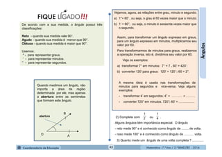 Matemática - 7.º Ano / 2.º BIMESTRE - 2014Matemática - 7.º Ano / 2.º BIMESTRE - 201442
Ângulos
De acordo com a sua medida, o ângulo possui três
classificações:
Reto - quando sua medida vale 90°.
Agudo - quando sua medida é menor que 90°.
Obtuso - quando sua medida é maior que 90°.
Usamos:
º - para representar graus.
’ - para representar minutos.
” - para representar segundos.
!!!FIQUE LIGADO
Vejamos, agora, as relações entre grau, minuto e segundo.
a) 1°= 60’ , ou seja, o grau é 60 vezes maior que o minuto.
b) 1’ = 60’’, ou seja, o minuto é sessenta vezes maior que
o segundo.
Assim, para transformar um ângulo expresso em graus,
para um ângulo expresso em minutos, multiplicamos seu
valor por 60.
Para transformarmos de minutos para graus, realizamos
a operação inversa, isto é, dividimos seu valor por 60.
Veja os exemplos:
a) transformar 7° em minutos: 7° = 7 . 60’ = 420’;
b) converter 120’ para graus: 120’ = 120’ : 60 = 2°.
A mesma ideia é usada nas transformações de
minutos para segundos e vice-versa. Veja alguns
exemplos:
- transformar 4’ em segundos: 4” = ............ = ..........
- converter 720” em minutos. 720”: 60’ = ..................
2) Complete com ou .
Alguns ângulos têm importância especial. O ângulo
- reto mede 90° e é conhecido como ângulo de ........ de volta.
- raso mede 180° e é conhecido como ângulo de ........... volta.
4
1
2
1
3) Quanto mede um ângulo de uma volta completa ? .............
Quando medimos um ângulo, não
importa a área da região
determinada por ele, mas apenas
a abertura entre as semirretas
que formam este ângulo.
O
B
A
abertura
 