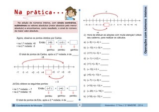 Matemática - 7.º Ano / 2.º BIMESTRE - 2014Matemática - 7.º Ano / 2.º BIMESTRE - 20144
Operaçõescomnúmerosinteiros
Agora, observe os pontos obtidos por Carlos:
• na 1.ª rodada: +8
• na 2.ª rodada: -3
O total de pontos de Carlos, após a 2.ª rodada, é de _____.
Então: + =(+8) (–3 )
ganhouperdeuganhou
-1
– 3
+8
Na adição de números inteiros, com sinais contrários,
subtraímos os valores absolutos (maior absoluto pelo menor
absoluto) e encontramos, como resultado, o sinal do número
de maior valor absoluto.
Então: + =
Já Edu obteve os seguintes pontos:
• na 1.ª rodada: – 7
• na 2.ª rodada: +4
O total de pontos de Edu, após a 2.ª rodada, é de _____.
(–7 ) (+4)
perdeu perdeuganhou
Na prática...
2) Hora de efetuar as adições com muita atenção! Utilize
seu caderno, para realizar os cálculos.
a) (– 8) + (– 4) = ______
b) (– 10) + (– 9) = ______
c) (+11) +(– 3) = ______
d) (– 1) + (+2) = ______
e) (+1) +(– 8) = ______
f) (– 10) + 0 = ______
g) (+5) +(– 13) = ______
h) (– 7) + (– 9) = ______
i) (+15) +(– 13) = ______
j) (– 20) + (– 19) = ______
k) (+18) +(– 15) = ______
 