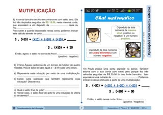 Matemática - 7.º Ano / 2.º BIMESTRE - 2014Matemática - 7.º Ano / 2.º BIMESTRE - 20147
Operaçõescomnúmerosinteiros
8) A conta bancária de Ana encontrava-se com saldo zero. Ela
fez três depósitos seguidos de R$ 10,00, nesta mesma conta,
que equivalem a um depósito de ........................... reais ou
R$ ........................
Para saber a quantia depositada nessa conta, podemos indicar
este cálculo através de uma .....................................
(positivo / negativo)
Então, agora, o saldo na conta de Ana é ................................ .
O produto de dois
números de mesmo
sinal (positivo ou
negativo) é um número
positivo.
O produto de dois números
de sinais diferentes é um
número negativo.
ImagemcriadacompersonagensdaMultirio
9) O time Águias participou de um torneio de futebol de quatro
rodadas. Houve saldo de gols igual a – 3 em cada uma delas.
a) Represente essa situação por meio de uma multiplicação.
..................................................
b) Existe outra operação que também represente essa
situação? Descreva-a.
....................................................................................................
....................................................................................................
c) Qual o saldo final de gols? ..................................
d) Neste caso, o saldo final de gols foi uma situação de vitória
ou de derrota?...........................................................
10) Paulo possui uma conta especial no banco. Também
estava com a sua conta com saldo zero porque fez três
retiradas seguidas de R$ 20,00 do seu limite bancário. Isso
equivale a uma retirada de .........................................Podemos
indicar o cálculo efetuado a partir de uma multiplicação:
Então, o saldo nessa conta ficou .................................. .
(positivo / negativo)
Chat matemático
 