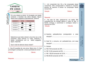 Matemática-7.ºAno
4.ºBIMESTRE/2013
10
Porcentagem
Em uma cidade do interior, foi divulgada uma tabela
contendo o resultado das última eleições. Alguns
dados foram apagados acidentalmente. Observe:
Sabendo-se que todos votaram uma única vez e não
ocorreram votos brancos ou nulos, preencha a
tabela, completando com os dados apagados.
Agora, responda:
Qual o total de eleitores dessa cidade?
Solução Cálculo
Resposta: ...........................................................................
2 - Das 50 questões de uma prova, Maria errou 14. Que
porcentagem corresponde a essa quantidade de erros?
3 - Um comprimido tem 30 g. Na composição desse
comprimido, 45% correspondem à vitamina A. Quantos
gramas de vitamina A entram na composição desse
comprimido?
4 - Na casa de João, gastavam-se, em média, 800
quilowatts-hora de energia elétrica a cada 30 dias. A
família começou a economizar e conseguiu reduzir o
consumo em 20%.
a) Quantos quilowatts-hora correspondem a essa
redução? ......................................................................
b) Qual foi o consumo, em quilowatts-hora, com essa
redução? .......................................................................
5 - Calcule:
a) R$ 47,80 acrescido de 20%. → ..................................
b) R$ 112,00 acrescido de 25%. → .................................
c) R$ 1 300,00 acrescido de 32,5%. → ...........................
d) R$ 205,00 acrescido de 50%. → .................................
Solução Cálculo
Resposta: ...........................................................................
Solução Cálculos
 