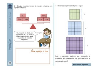Matemática-7.ºAno
4.ºBIMESTRE/2013
Qual a expressão algébrica que representa a
quantidade de quadradinhos, na qual cada lado é
representado por n? ________
17
Pensamento algébrico
Esse espaço é seu.
4 - Observe a sequência de figuras a seguir.
n
n
n
50 kg
MULTIRIO
12 kg15 kg 10 kg 2 kg
?
3 - Douglas resolveu brincar de manter a balança em
equilíbrio. Observe!
50 kg
Se, no prato da direita, os
pacotes são de 2 kg, 12 kg e
50 kg, quanto devem pesar
os pacotes do prato da
esquerda?
 