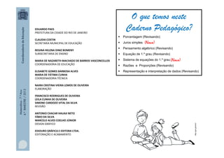 Matemática-7.ºAno
4.ºBIMESTRE/2013
EDUARDO PAES
PREFEITURA DA CIDADE DO RIO DE JANEIRO
CLAUDIA COSTIN
SECRETARIA MUNICIPAL DE EDUCAÇÃO
REGINA HELENA DINIZ BOMENY
SUBSECRETARIA DE ENSINO
MARIA DE NAZARETH MACHADO DE BARROS VASCONCELLOS
COORDENADORIA DE EDUCAÇÃO
ELISABETE GOMES BARBOSA ALVES
MARIA DE FÁTIMA CUNHA
COORDENADORIA TÉCNICA
NAIRA CRISTINA VIEIRA LEMOS DE OLIVEIRA
ELABORAÇÃO
FRANCISCO RODRIGUES DE OLIVEIRA
LEILA CUNHA DE OLIVEIRA
SIMONE CARDOZO VITAL DA SILVA
REVISÃO
ANTONIO CHACAR HAUAJI NETO
FÁBIO DA SILVA
MARCELO ALVES COELHO JÚNIOR
DESIGN GRÁFICO
EDIOURO GRÁFICA E EDITORA LTDA.
EDITORAÇÃO E ACABAMENTO
http://goo.gl/tu4c3
O que temos neste
Caderno Pedagógico?
 Porcentagem (Revisando)
 Juros simples
 Pensamento algébrico (Revisando)
 Equação de 1.º grau (Revisando)
 Sistema de equações do 1.º grau
 Razões e Proporções (Revisando)
 Representação e interpretação de dados (Revisando)
(Novo)
(Novo)
 