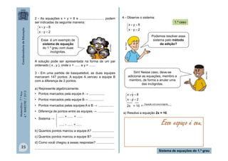 Matemática-7.ºAno
4.ºBIMESTRE/2013
25
Sistema de equações do 1.º grau
2 - As equações x + y = 8 e ........................... podem
ser indicadas da seguinte maneira:
A solução pode ser apresentada na forma de um par
ordenado ( x , y ), onde x = ...... e y = .......
3 - Em uma partida de basquetebol, as duas equipes
marcaram 147 pontos. A equipe A venceu a equipe B
com a diferença de 3 pontos.
a) Represente algebricamente.
• Pontos marcados pela equipe A → .................
• Pontos marcados pela equipe B→ .................
• Pontos marcados pelas equipes A e B → .................
• Diferença de pontos entre as equipes → ..................
• Sistema →
b) Quantos pontos marcou a equipe A? ........................
c) Quantos pontos marcou a equipe B? ........................
d) Como você chegou a essas respostas? ....................
........................................................................................





2yx
8yx
Esse é um exemplo de
sistema de equação
do 1.º grau com duas
incógnitas.




 ...... + ...... = ......
...... - ...... = ......
4 - Observe o sistema:





2yx
8yx
Podemos resolver esse
sistema pelo método
da adição?
Sim! Nesse caso, deve-se
adicionar as equações, membro a
membro, de forma a anular uma
das incógnitas.
MULTIRIO





2yx
8yx
___ __
2x = 10   incógnita.umacomEquação
a) Resolva a equação 2x = 10.
Esse espaço é seu.
1.º caso
MULTIRIO
MULTIRIO
 