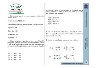 Matemática-7.ºAno
4.ºBIMESTRE/2013
32
Sistema de equações do 1.º grau
1 - Bia tem certa quantia em reais. Lucas tem o dobro da
quantia de Bia.
Juntos, eles têm R$ 105,00.
(A) 3x – 3 = 2x + 5.
(B) 3x + 3 = 2x – 5.
(C) 2x + 5 = 3x + 3.
(D) 2x – 5 = 3x – 3.
Assinale a equação que permite resolver a situação acima.
2 - Tatiana comprou um aparelho de som e uma TV de 32
polegadas. Sabendo que o total da compra foi R$ 1.400,00
e que a TV custou R$ 600,00 a mais que o aparelho de
som, a expressão algébrica que representa essa situação
é (A) (B)
x + y = 20
x - 2y = 80
x - y = 20
2x + y = 80
x – y = 80
2x + y = 20
(C) (D)
(A) x + x = 105
(B) x – 2x = 105
(C) x + 2x = 105
(D) x +105 = 2x
(A) x + 600 = 1 400.
(B) 2x + 600 = 1 400.
(C) 3x + 600 = 1 400.
(D) 4x + 600 = 1 400.
3 - Subtrair 3 anos do triplo da idade de Rodrigo é igual a
adicionar 5 anos ao dobro da idade dele. Então, a equação
que expressa este problema é
4 - No sítio de Joana, entre vacas e bois, há 80 animais.
Sabe-se que a diferença entre o número de vacas e o dobro
do número de bois é 20.
O sistema de equação que representa este problema é
x + y = 80
x - 2 y = 20
 