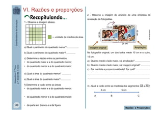 Matemática-7.ºAno
4.ºBIMESTRE/2013
2 - Observe a imagem do anúncio de uma empresa de
revelação de fotografias.
Na fotografia original, um dos lados mede 10 cm e o outro,
15 cm.
a) Quanto mede o lado maior, na ampliação? .......................
b) Quanto mede o lado maior, na imagem original? ..............
c) Foi mantida a proporcionalidade? Por quê? ......................
................................................................................................
................................................................................................
3 – Qual a razão entre as medidas dos segmentos ?
Razões e Proporções
33
Recapitulando...
http://goo.gl/dy9Xy9
1 - Observe a imagem abaixo.
a) Qual o perímetro do quadrado menor? ..................
b) Qual o perímetro do quadrado maior? ..............
c) Determine a razão entre os perímetros
• do quadrado maior e a do quadrado menor:
• do quadrado menor e a do quadrado maior:
d) Qual a área do quadrado menor? ..............
e) Qual a área do quadrado maior? ...............
f) Determine a razão entre as áreas
• do quadrado maior e a do quadrado menor:
• do quadrado menor e a do quadrado maior:
• da parte em branco e a da figura:
→ unidade de medida de área
ACeAB
A B C
Imagem original Ampliação
3 cm 5 cm
 