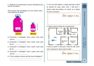 Matemática-7.ºAno
4.ºBIMESTRE/2013
4 - Magda foi ao supermercado comprar desinfetante para
usar em uma faxina.
a) Comprando a embalagem maior, quanto custa cada
100 ml? ....................................
b) Comprando a embalagem maior, quanto custa cada
50 ml? ....................................
c) Comprando a embalagem menor, quanto custa cada
50 ml? ....................................
d) Comprando a embalagem menor, quanto custa cada
100 ml? ...................................
e) É mais vantajoso comprar qual das duas embalagens?
......................................................................................
...................................................................................... 34
Razões e Proporções
5 - Em uma certa estátua, a cabeça está para a altura
do restante do corpo, assim como 1 está para 7.
Quanto mede essa estátua, em metros, se a cabeça
tem 22 cm de altura?
6 - Abaixo, temos a planta de um apartamento.
A área do quarto C está para a área da sala, assim
como 3 está para 5. Qual a área da sala?
Sala
15 m²
Quarto C
9 m²
Quarto B
Quarto A
Cozinha
5,5 m²
Banheiro
Banheiro
10,5 m²
8,2 m²
3m²
3m²
Esse espaço é seu.
Esse espaço é seu.
1 litro 250 ml
http://goo.gl/HGCW3N
Ela encontrou duas embalagens, de uma mesma marca,
como podemos ver abaixo.
R$ 8,00 R$ 3,00
 