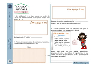Matemática-7.ºAno
4.ºBIMESTRE/2013
35
Razões e Proporções
1 - Um prédio de 6 m de altura projeta uma sombra de
1,50 m. No mesmo instante, outro prédio projeta uma
sombra de 7 m.
Qual a altura do 2.º prédio? ..............................
2 - Abaixo, temos as medidas da planta de uma cozinha.
Essa foi confeccionada na escala 1 : 50.
4,5 cm
10 cm
Esse espaço é seu.
Esse espaço é seu.
Qual é a área da cozinha, em metros quadrados?
...............................................................................................
3 - Gisele pretende fazer um saboroso bolo para o
aniversário da sua irmã. Veja abaixo a receita:
Miriam quer fazer um bolo grande, aumentando,
proporcionalmente, a quantidade de ingredientes. Se ela
utilizar uma dúzia e meia de ovos, qual a quantidade de
coco ralado necessária?
...............................................................................................
........................................................
MULTIRIO
Quais as dimensões reais da cozinha? ...................................
Ingredientes
35
 