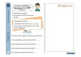 Matemática-7.ºAno
4.ºBIMESTRE/2013
5
Porcentagem
Multirio
6 - Calculando porcentagens:
a) 2 corresponde a quanto por cento de 5?
Exemplo:
Considerando a fração ,
escrevendo na forma decimal → ,
escrevendo na forma percentual → 0,40 = 40%,
Então, 2 é 40% de 5.
5
2
0,400,4
5
2

b) O número 150 corresponde a quantos por cento de 600? ......
c) 45 corresponde a quantos por cento de 150? .............
d) 50 corresponde a quantos por cento de 250? .............
e) 30 corresponde a quantos por cento de 60? .............
f) 3 corresponde a quantos por cento de 4? .............
AGORA,
É COM VOCÊ!!!
Esse espaço é seu.Conhecendo a quantidade e o
total, podemos calcular a que por
cento do total essa quantidade
corresponde.
 