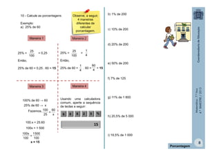 Matemática-7.ºAno
4.ºBIMESTRE/2013
8
10 - Calcule as porcentagens.
Exemplo:
a) 25% de 60
Maneira 1 Maneira 2
Maneira 3 Maneira 4
25% = = 0,25
Então,
25% de 60 = 0,25 . 60 = 15
100
25
25% = =
Então,
25% de 60 = . 60 = = 15
100
25
4
1
4
1
4
60
100% de 60 → 60
25% de 60 → x
Fazemos,
100.x = 25.60
100x = 1 500
x = 15
x
60
=
25
100
100
5001
=
100
100x
Usando uma calculadora
comum, aperte a sequência
de teclas a seguir:
6 0 X 2 5 %
15
Porcentagem
b) 1% de 200
c) 10% de 200
d) 20% de 200
e) 50% de 200
f) 7% de 125
g) 11% de 1 800
h) 20,5% de 5 000
i) 19,5% de 1 000
MULTIRIO
Observe, a seguir,
4 maneiras
diferentes de
calcular
porcentagem.
 