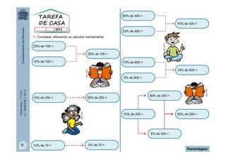 50% de 400 =
75% de 400 =
25% de 400 =

MULTIRIO

1 - Complete, efetuando os cálculos mentalmente.
25% de 100 =
35% de 100 =
10% de 100 =

10% de 800 =

80% de 200 =

30% de 250 =

10% de 250 =

MULTIRIO

5% de 800 =

MULTIRIO

Matemática - 7.º Ano
4.º BIMESTRE / 2013

MULTIRIO

15% de 800 =

10% de 200 =

85% de 200 =

5% de 200 =

9

10% de 70 =

5% de 70 =

Porcentagem

 