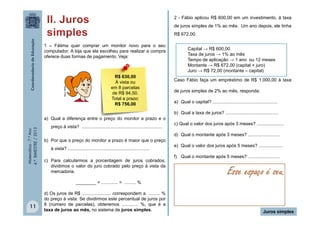 2 - Fábio aplicou R$ 600,00 em um investimento, à taxa
de juros simples de 1% ao mês. Um ano depois, ele tinha
R$ 672,00.

MULTIRIO

1 – Fátima quer comprar um monitor novo para o seu
computador. A loja que ela escolheu para realizar a compra
oferece duas formas de pagamento. Veja:

R$ 630,00
À vista ou
em 8 parcelas
de R$ 94,50.
Total a prazo:
R$ 756,00

Matemática - 7.º Ano
4.º BIMESTRE / 2013

a) Qual a diferença entre o preço do monitor a prazo e o
preço à vista? ...............................................................
b) Por que o preço do monitor a prazo é maior que o preço
à vista? ................................................................
c) Para calcularmos a porcentagem de juros cobrados,
dividimos o valor do juro cobrado pelo preço à vista da
mercadoria.

Capital → R$ 600,00
Taxa de juros → 1% ao mês
Tempo de aplicação → 1 ano ou 12 meses
Montante → R$ 672,00 (capital + juro)
Juro → R$ 72,00 (montante – capital)
Caso Fábio faça um empréstimo de R$ 1.000,00 à taxa
de juros simples de 2% ao mês, responda:
a) Qual o capital? ...................................................
b) Qual a taxa de juros? ..........................................
c) Qual o valor dos juros após 3 meses? .....................
d) Qual o montante após 3 meses? .........................
e) Qual o valor dos juros após 5 meses? ...................
f) Qual o montante após 5 meses? .........................

Esse espaço é seu.

________ = ............. = ......... %

11

d) Os juros de R$ ....................... correspondem a ......... %
do preço à vista. Se dividirmos este percentual de juros por
8 (número de parcelas), obteremos ............. %, que é a
taxa de juros ao mês, no sistema de juros simples.

Juros simples

 