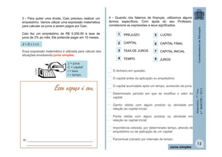 3 - Para quitar uma dívida, Caio precisou realizar um
empréstimo. Vamos utilizar uma expressão matemática
para calcular os juros a serem pagos por Caio.

4 - Quando nós falamos de finanças, utilizamos alguns
termos específicos. Com ajuda do seu Professor,
correlacione as expressões a seus significados.
1

PREJUÍZO

5

LUCRO

J=Cxixt

2

CAPITAL

6

CAPITAL FINAL

Essa expressão matemática é utilizada para cálculo das
situações envolvendo juros simples.

3

TAXA DE JUROS

7

CAPITAL INICIAL

4

TEMPO

8

JUROS

J = juros
C = capital
i = taxa
t = tempo

Esse espaço é seu.

O dinheiro em questão.
O capital antes da aplicação ou empréstimo.
O capital acumulado após um tempo, acrescido de juros.
Determinado período em que se modifica o valor do
capital.
Ganho obtido com algum produto ou atividade em
relação ao capital inicial.
Perda obtida com algum produto ou atividade em
relação ao capital inicial.

Matemática - 7.º Ano
4.º BIMESTRE / 2013

CLIPART

Caio fez um empréstimo de R$ 5.000,00 à taxa de
juros de 3% ao mês. Ele pretende pagar em 10 meses.

Importância cobrada, por determinado tempo, através de
empréstimo ou de aplicação de um capital.
R.: _____________________________________
_____________________________________.

Percentual cobrado por intervalo de tempo.
Juros simples

12

 