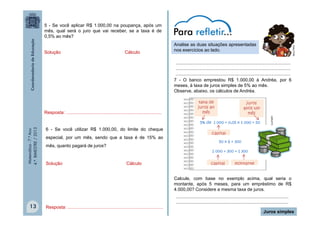 5 - Se você aplicar R$ 1.000,00 na poupança, após um
mês, qual será o juro que vai receber, se a taxa é de
0,5% ao mês?
Cálculo

MULTIRIO

Solução

Analise as duas situações apresentadas
nos exercícios ao lado.

Resposta: ...........................................................................

taxa de
juros ao
mês

juros
após um
mês

Matemática - 7.º Ano
4.º BIMESTRE / 2013

5% de 1 000 = 0,05 x 1 000 = 50

6 - Se você utilizar R$ 1.000,00, do limite do cheque
especial, por um mês, sendo que a taxa é de 15% ao
mês, quanto pagará de juros?

Solução

CLIPART

..........................................................................................
..........................................................................................
..........................................................................................
7 - O banco emprestou R$ 1.000,00 à Andréa, por 6
meses, à taxa de juros simples de 5% ao mês.
Observe, abaixo, os cálculos de Andréa.

capital
50 x 6 = 300
1 000 + 300 = 1 300

Cálculo

capital

montante

Calcule, com base no exemplo acima, qual seria o
montante, após 5 meses, para um empréstimo de R$
4.000,00? Considere a mesma taxa de juros.

13

Resposta: ...........................................................................

........................................................................................
........................................................................................
Juros simples

 