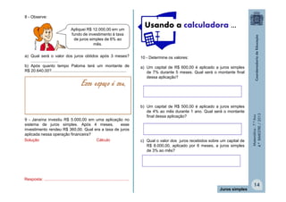 Apliquei R$ 12.000,00 em um
fundo de investimento à taxa
de juros simples de 6% ao
mês.

a) Qual será o valor dos juros obtidos após 3 meses?
........................
b) Após quanto tempo Paloma terá um montante de
R$ 20.640,00?..................................................................

Esse espaço é seu.

9 - Janaína investiu R$ 5.000,00 em uma aplicação no
sistema de juros simples. Após 4 meses,
esse
investimento rendeu R$ 360,00. Qual era a taxa de juros
aplicada nessa operação financeira?
Solução
Cálculo

Usando a calculadora ...

10 - Determine os valores:
a) Um capital de R$ 600,00 é aplicado a juros simples
de 7% durante 5 meses. Qual será o montante final
dessa aplicação?

b) Um capital de R$ 500,00 é aplicado a juros simples
de 4% ao mês durante 1 ano. Qual será o montante
final dessa aplicação?

c) Qual o valor dos juros recebidos sobre um capital de
R$ 8.000,00, aplicado por 6 meses, a juros simples
de 3% ao mês?

Matemática - 7.º Ano
4.º BIMESTRE / 2013

MULTIRIO

8 - Observe:

Resposta: ...........................................................................
Juros simples

14

 