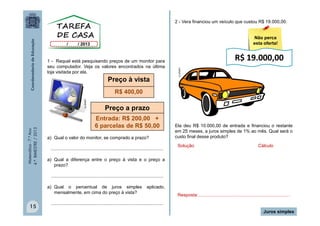 2 - Vera financiou um veículo que custou R$ 19.000,00.
Não perca
esta oferta!

Preço à vista

R$ 19.000,00
CLIPART

1 - Raquel está pesquisando preços de um monitor para
seu computador. Veja os valores encontrados na última
loja visitada por ela.

Matemática - 7.º Ano
4.º BIMESTRE / 2013

CLIPART

R$ 400,00

Preço a prazo
Entrada: R$ 200,00 +
6 parcelas de R$ 50,00

a) Qual o valor do monitor, se comprado a prazo?
........................................................................................

Ela deu R$ 10.000,00 de entrada e financiou o restante
em 25 meses, a juros simples de 1% ao mês. Qual será o
custo final desse produto?
Solução

Cálculo

a) Qual a diferença entre o preço à vista e o preço a
prazo?
........................................................................................
a) Qual o percentual de juros simples
mensalmente, em cima do preço à vista?

15

aplicado,
Resposta:........................................................................

........................................................................................
Juros simples

 